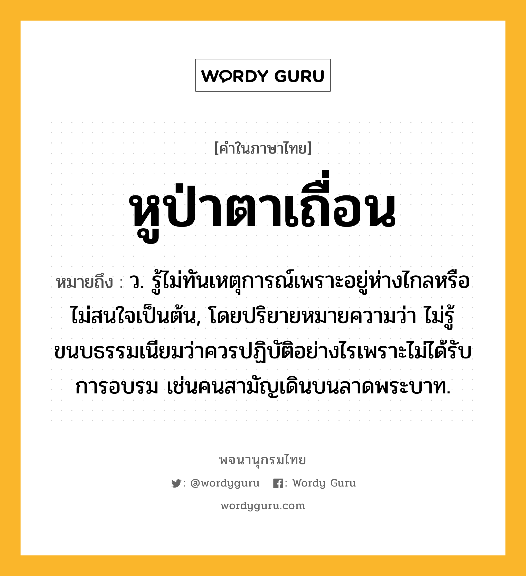 หูป่าตาเถื่อน หมายถึงอะไร?, คำในภาษาไทย หูป่าตาเถื่อน หมายถึง ว. รู้ไม่ทันเหตุการณ์เพราะอยู่ห่างไกลหรือไม่สนใจเป็นต้น, โดยปริยายหมายความว่า ไม่รู้ขนบธรรมเนียมว่าควรปฏิบัติอย่างไรเพราะไม่ได้รับการอบรม เช่นคนสามัญเดินบนลาดพระบาท.