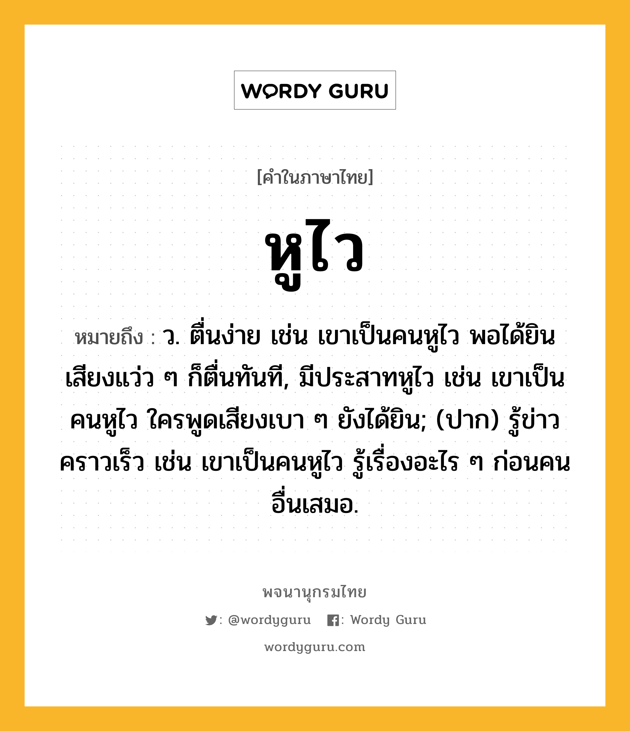 หูไว ความหมาย หมายถึงอะไร?, คำในภาษาไทย หูไว หมายถึง ว. ตื่นง่าย เช่น เขาเป็นคนหูไว พอได้ยินเสียงแว่ว ๆ ก็ตื่นทันที, มีประสาทหูไว เช่น เขาเป็นคนหูไว ใครพูดเสียงเบา ๆ ยังได้ยิน; (ปาก) รู้ข่าวคราวเร็ว เช่น เขาเป็นคนหูไว รู้เรื่องอะไร ๆ ก่อนคนอื่นเสมอ.