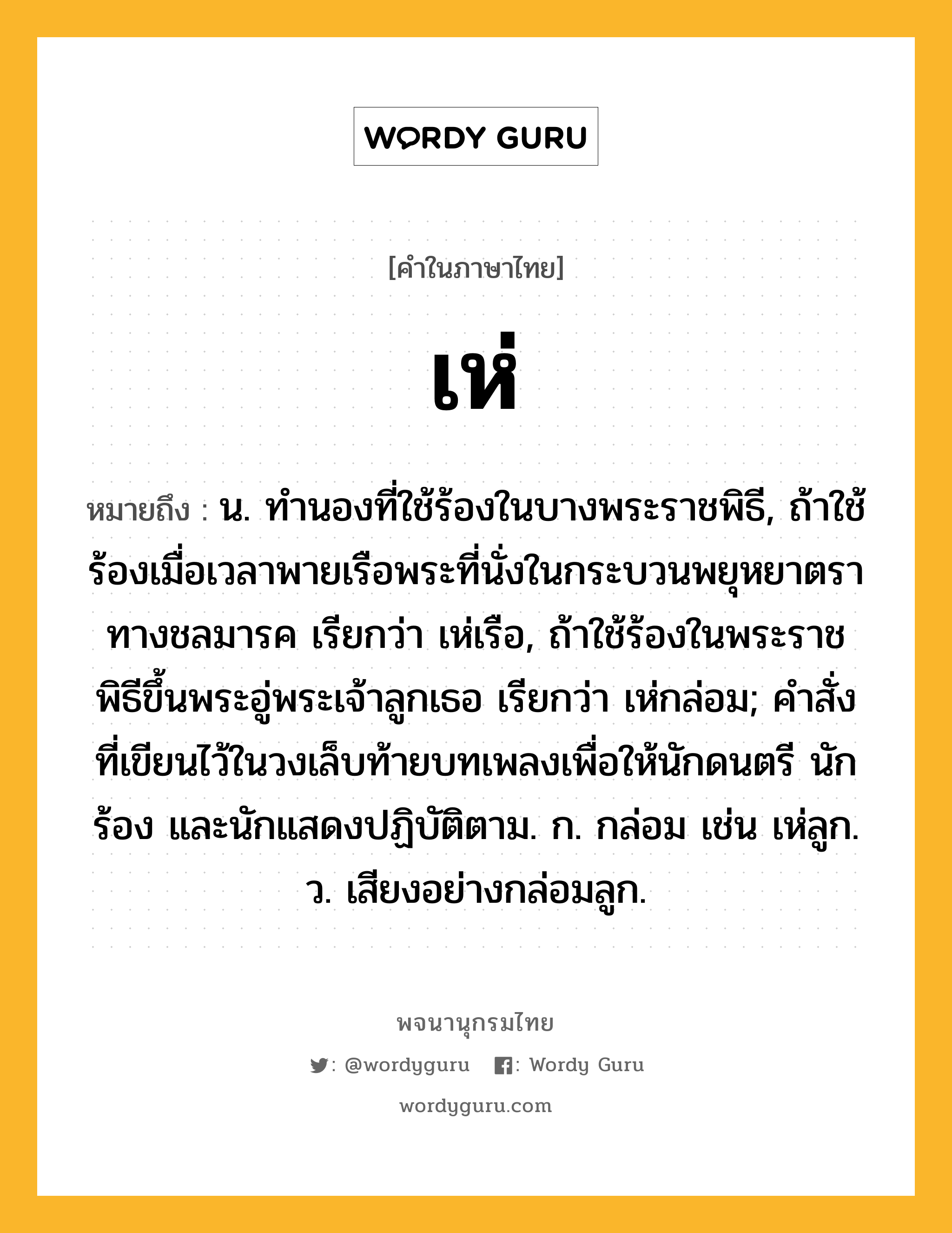 เห่ หมายถึงอะไร?, คำในภาษาไทย เห่ หมายถึง น. ทำนองที่ใช้ร้องในบางพระราชพิธี, ถ้าใช้ร้องเมื่อเวลาพายเรือพระที่นั่งในกระบวนพยุหยาตราทางชลมารค เรียกว่า เห่เรือ, ถ้าใช้ร้องในพระราชพิธีขึ้นพระอู่พระเจ้าลูกเธอ เรียกว่า เห่กล่อม; คำสั่งที่เขียนไว้ในวงเล็บท้ายบทเพลงเพื่อให้นักดนตรี นักร้อง และนักแสดงปฏิบัติตาม. ก. กล่อม เช่น เห่ลูก. ว. เสียงอย่างกล่อมลูก.