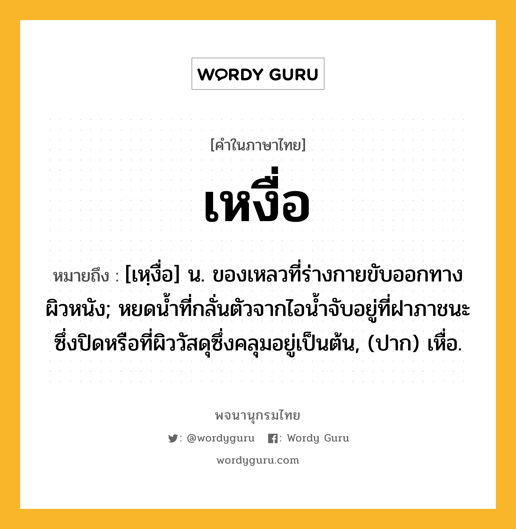 เหงื่อ ความหมาย หมายถึงอะไร?, คำในภาษาไทย เหงื่อ หมายถึง [เหฺงื่อ] น. ของเหลวที่ร่างกายขับออกทางผิวหนัง; หยดนํ้าที่กลั่นตัวจากไอนํ้าจับอยู่ที่ฝาภาชนะซึ่งปิดหรือที่ผิววัสดุซึ่งคลุมอยู่เป็นต้น, (ปาก) เหื่อ.