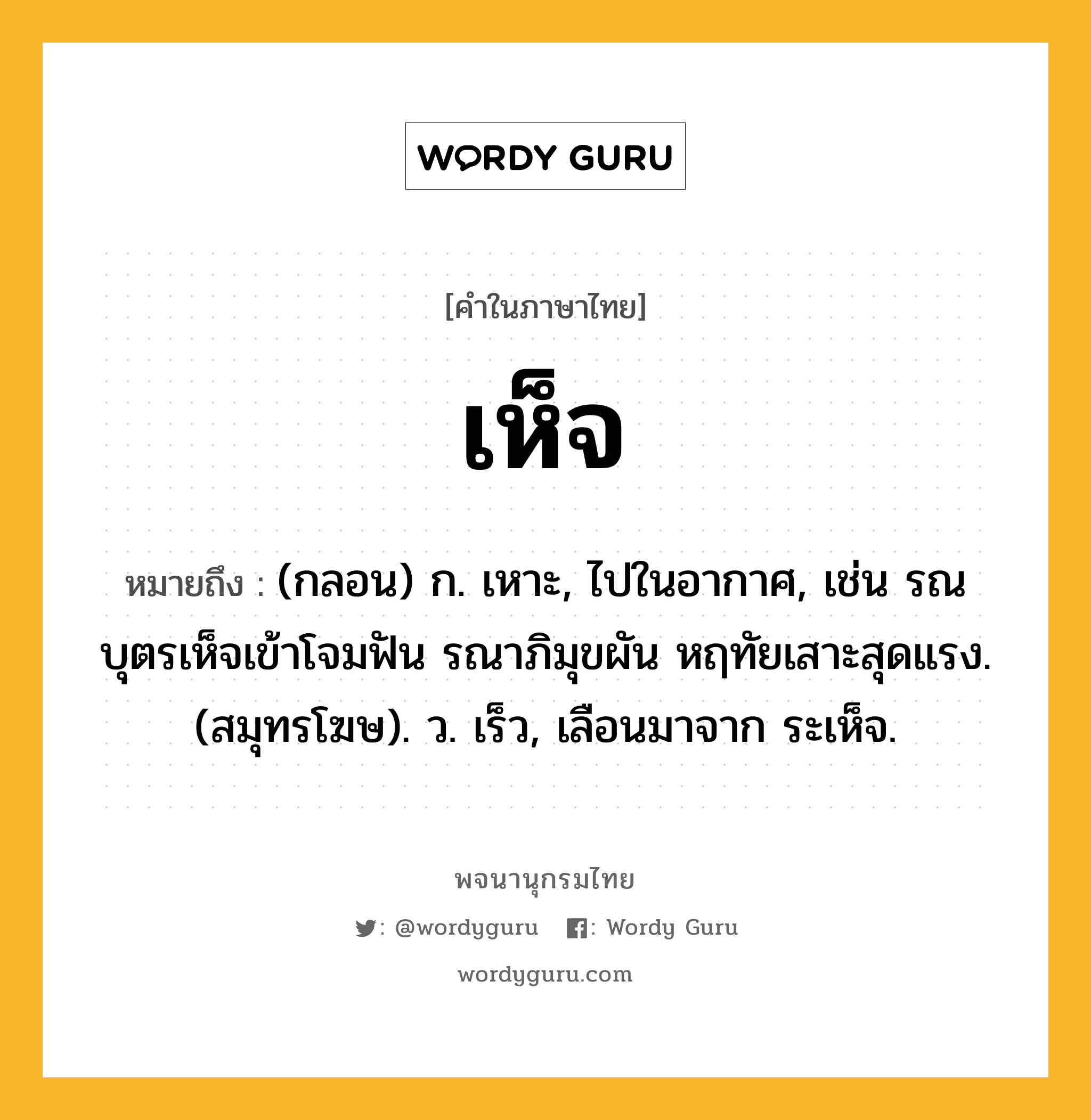 เห็จ หมายถึงอะไร?, คำในภาษาไทย เห็จ หมายถึง (กลอน) ก. เหาะ, ไปในอากาศ, เช่น รณบุตรเห็จเข้าโจมฟัน รณาภิมุขผัน หฤทัยเสาะสุดแรง. (สมุทรโฆษ). ว. เร็ว, เลือนมาจาก ระเห็จ.