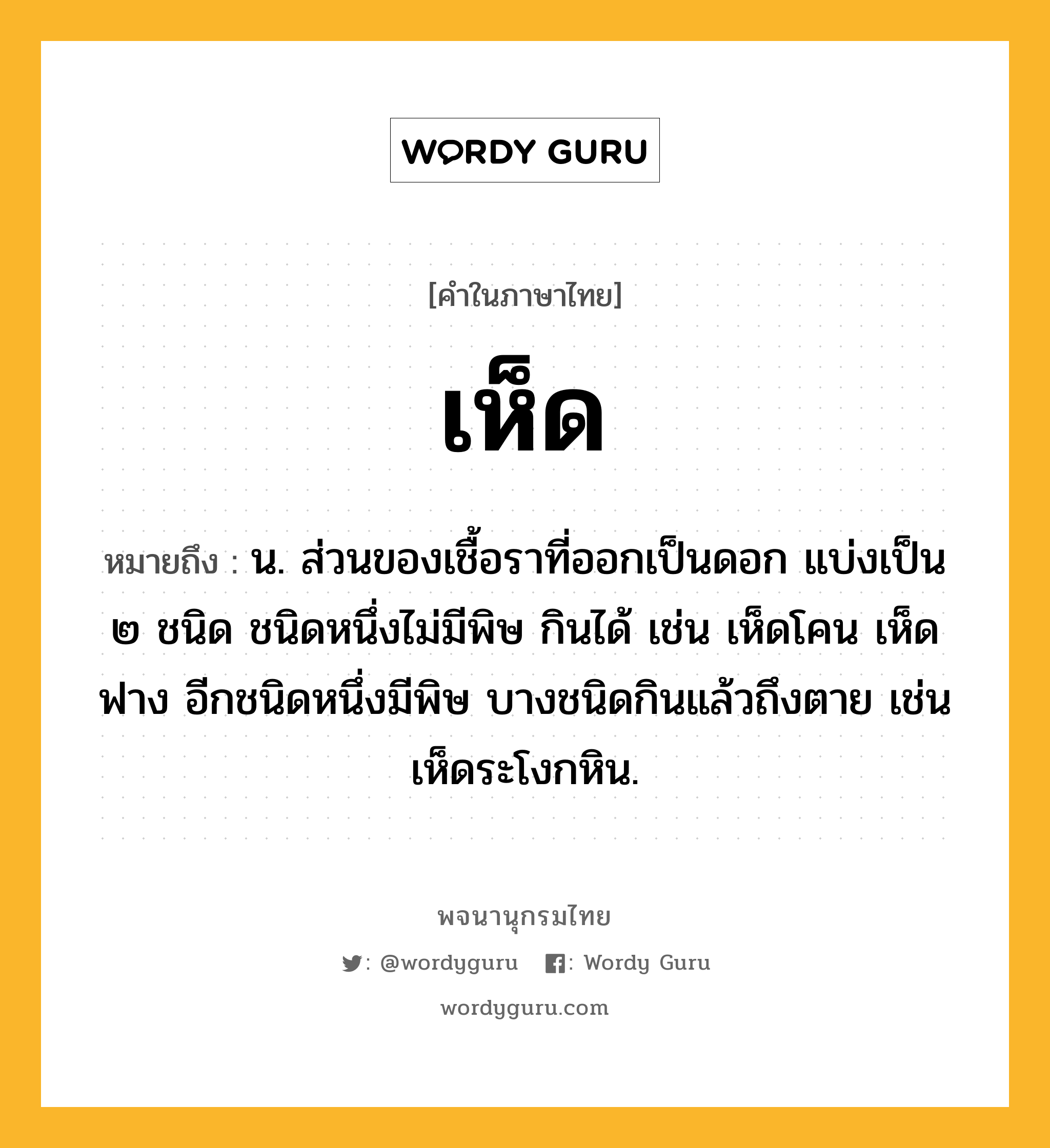 เห็ด หมายถึงอะไร?, คำในภาษาไทย เห็ด หมายถึง น. ส่วนของเชื้อราที่ออกเป็นดอก แบ่งเป็น ๒ ชนิด ชนิดหนึ่งไม่มีพิษ กินได้ เช่น เห็ดโคน เห็ดฟาง อีกชนิดหนึ่งมีพิษ บางชนิดกินแล้วถึงตาย เช่น เห็ดระโงกหิน.