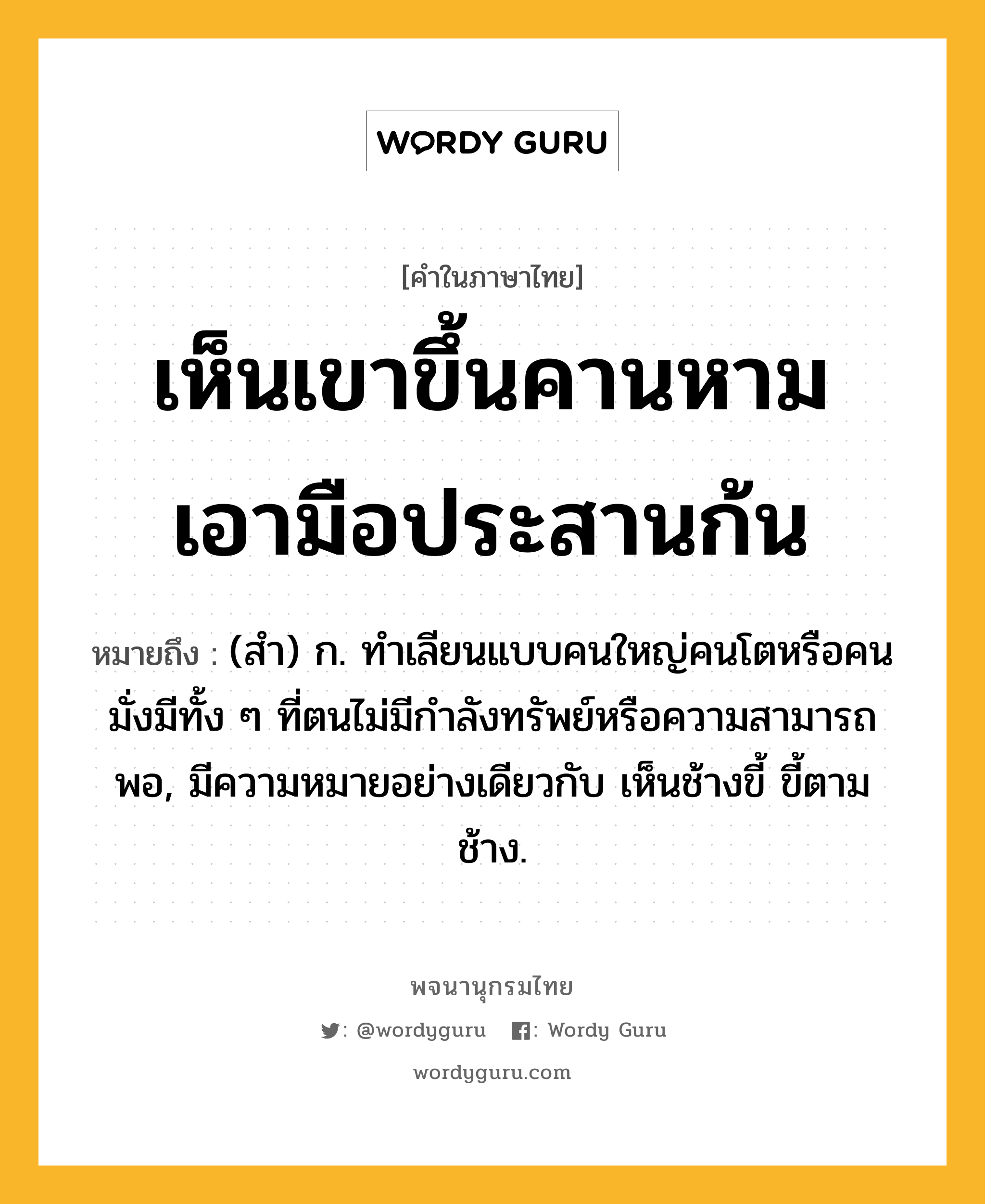 เห็นเขาขึ้นคานหาม เอามือประสานก้น หมายถึงอะไร?, คำในภาษาไทย เห็นเขาขึ้นคานหาม เอามือประสานก้น หมายถึง (สํา) ก. ทําเลียนแบบคนใหญ่คนโตหรือคนมั่งมีทั้ง ๆ ที่ตนไม่มีกําลังทรัพย์หรือความสามารถพอ, มีความหมายอย่างเดียวกับ เห็นช้างขี้ ขี้ตามช้าง.