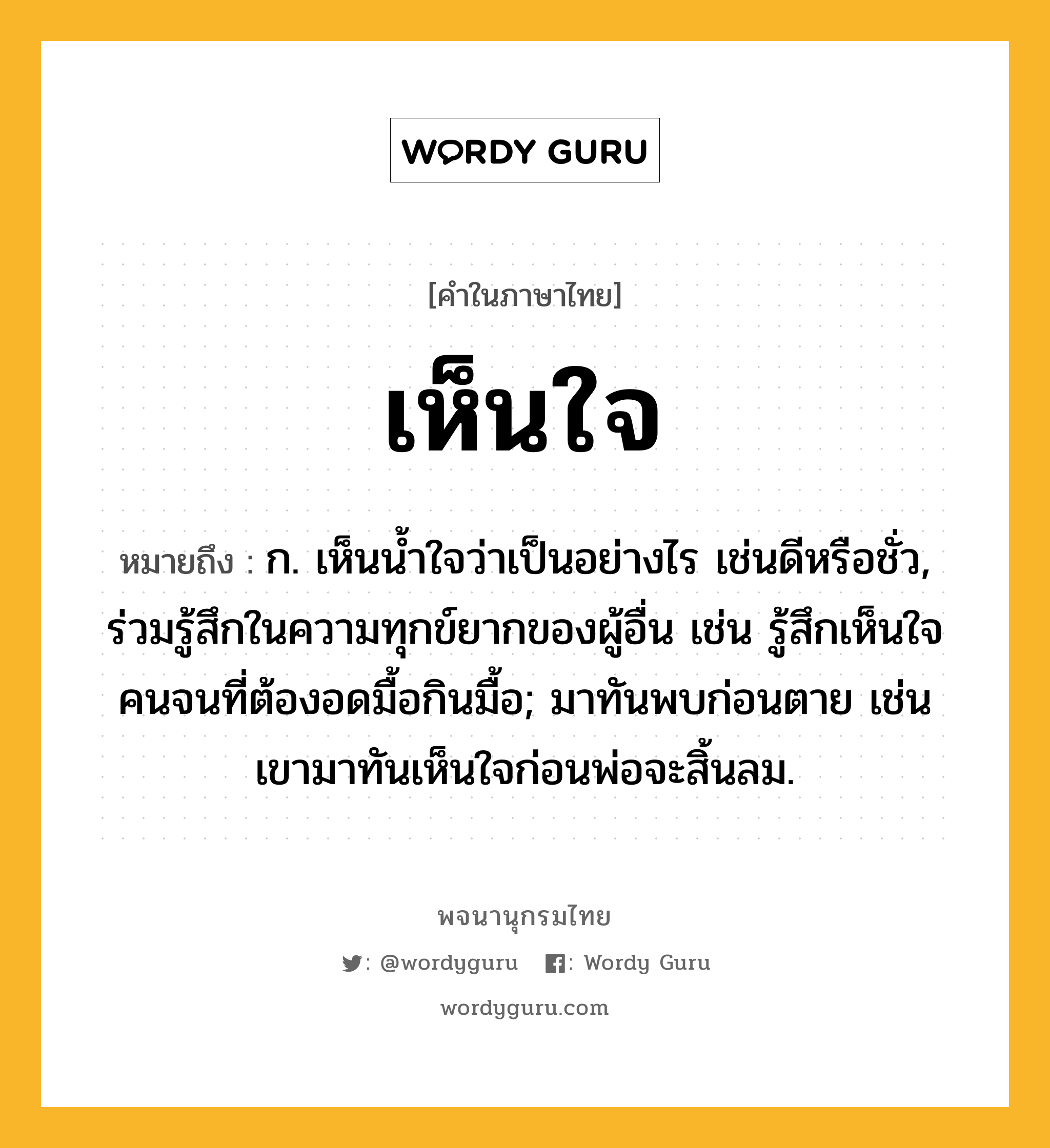 เห็นใจ หมายถึงอะไร?, คำในภาษาไทย เห็นใจ หมายถึง ก. เห็นน้ำใจว่าเป็นอย่างไร เช่นดีหรือชั่ว, ร่วมรู้สึกในความทุกข์ยากของผู้อื่น เช่น รู้สึกเห็นใจคนจนที่ต้องอดมื้อกินมื้อ; มาทันพบก่อนตาย เช่น เขามาทันเห็นใจก่อนพ่อจะสิ้นลม.