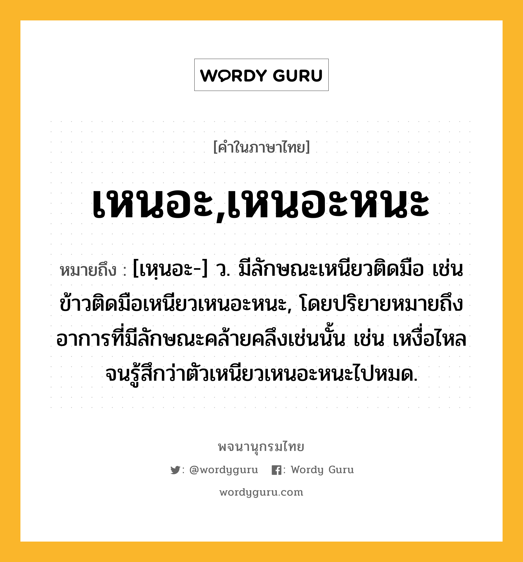 เหนอะ,เหนอะหนะ ความหมาย หมายถึงอะไร?, คำในภาษาไทย เหนอะ,เหนอะหนะ หมายถึง [เหฺนอะ-] ว. มีลักษณะเหนียวติดมือ เช่น ข้าวติดมือเหนียวเหนอะหนะ, โดยปริยายหมายถึงอาการที่มีลักษณะคล้ายคลึงเช่นนั้น เช่น เหงื่อไหลจนรู้สึกว่าตัวเหนียวเหนอะหนะไปหมด.