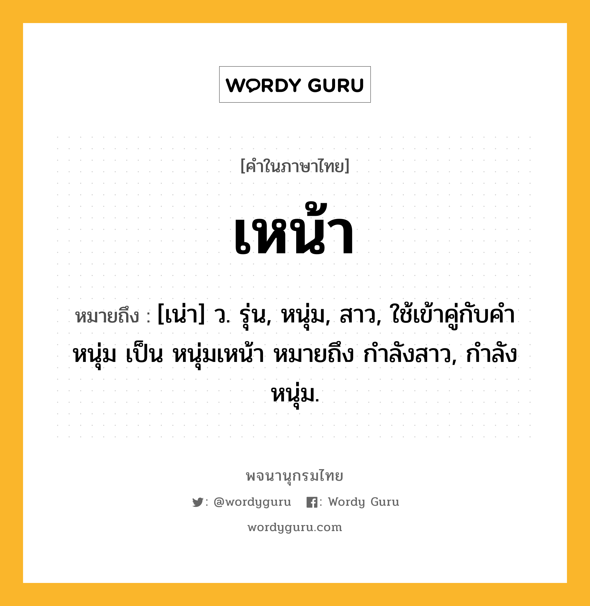 เหน้า หมายถึงอะไร?, คำในภาษาไทย เหน้า หมายถึง [เน่า] ว. รุ่น, หนุ่ม, สาว, ใช้เข้าคู่กับคำ หนุ่ม เป็น หนุ่มเหน้า หมายถึง กำลังสาว, กำลังหนุ่ม.