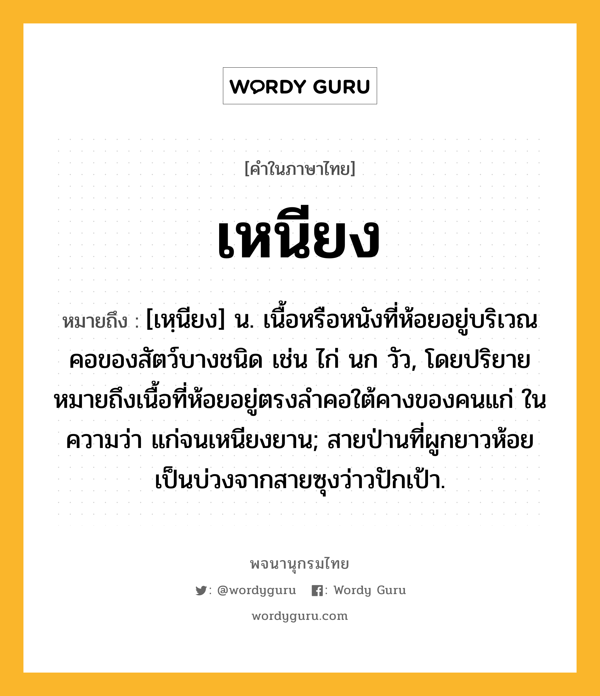 เหนียง หมายถึงอะไร?, คำในภาษาไทย เหนียง หมายถึง [เหฺนียง] น. เนื้อหรือหนังที่ห้อยอยู่บริเวณคอของสัตว์บางชนิด เช่น ไก่ นก วัว, โดยปริยายหมายถึงเนื้อที่ห้อยอยู่ตรงลำคอใต้คางของคนแก่ ในความว่า แก่จนเหนียงยาน; สายป่านที่ผูกยาวห้อยเป็นบ่วงจากสายซุงว่าวปักเป้า.