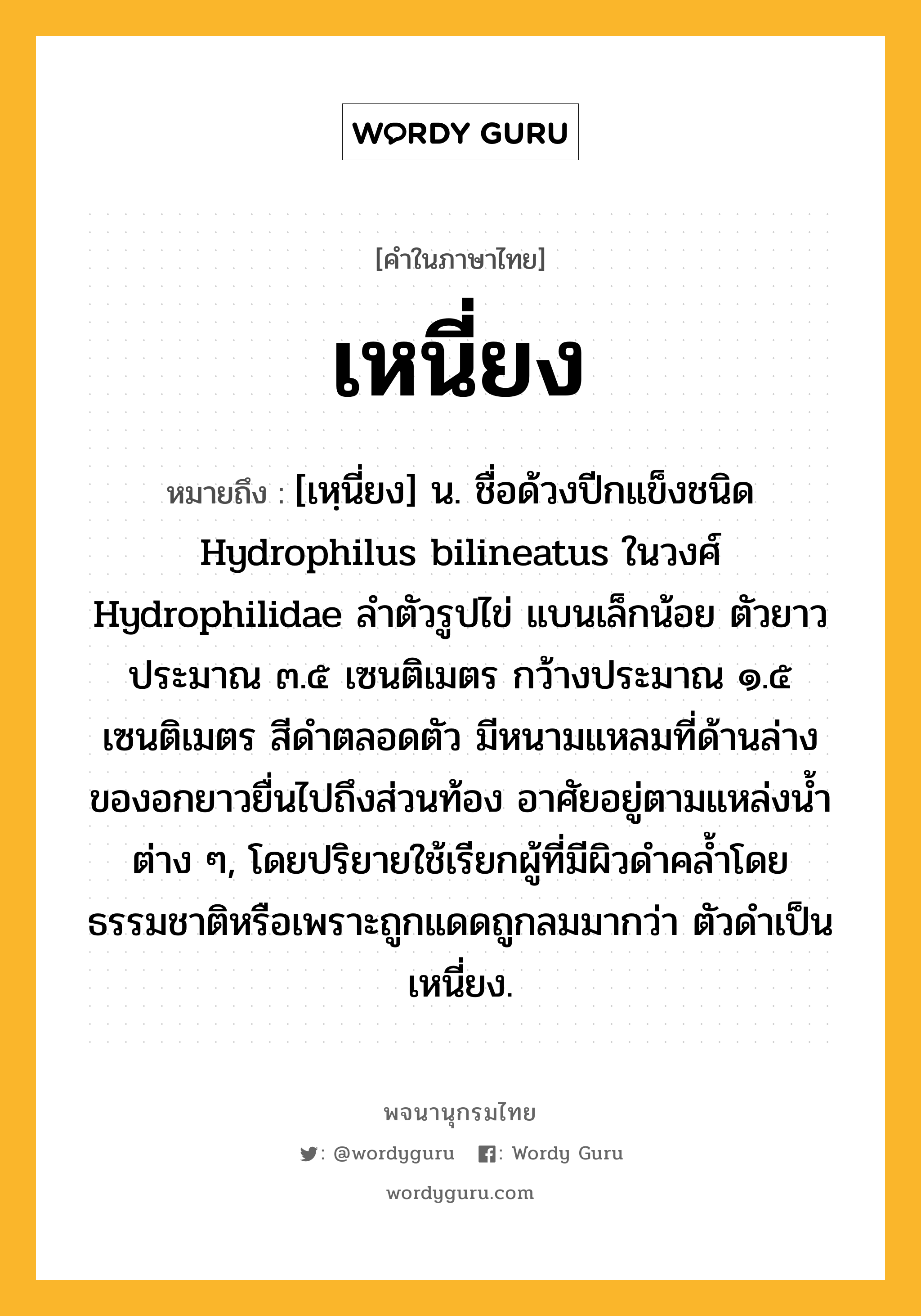 เหนี่ยง หมายถึงอะไร?, คำในภาษาไทย เหนี่ยง หมายถึง [เหฺนี่ยง] น. ชื่อด้วงปีกแข็งชนิด Hydrophilus bilineatus ในวงศ์ Hydrophilidae ลําตัวรูปไข่ แบนเล็กน้อย ตัวยาวประมาณ ๓.๕ เซนติเมตร กว้างประมาณ ๑.๕ เซนติเมตร สีดําตลอดตัว มีหนามแหลมที่ด้านล่างของอกยาวยื่นไปถึงส่วนท้อง อาศัยอยู่ตามแหล่งนํ้าต่าง ๆ, โดยปริยายใช้เรียกผู้ที่มีผิวดำคล้ำโดยธรรมชาติหรือเพราะถูกแดดถูกลมมากว่า ตัวดำเป็นเหนี่ยง.