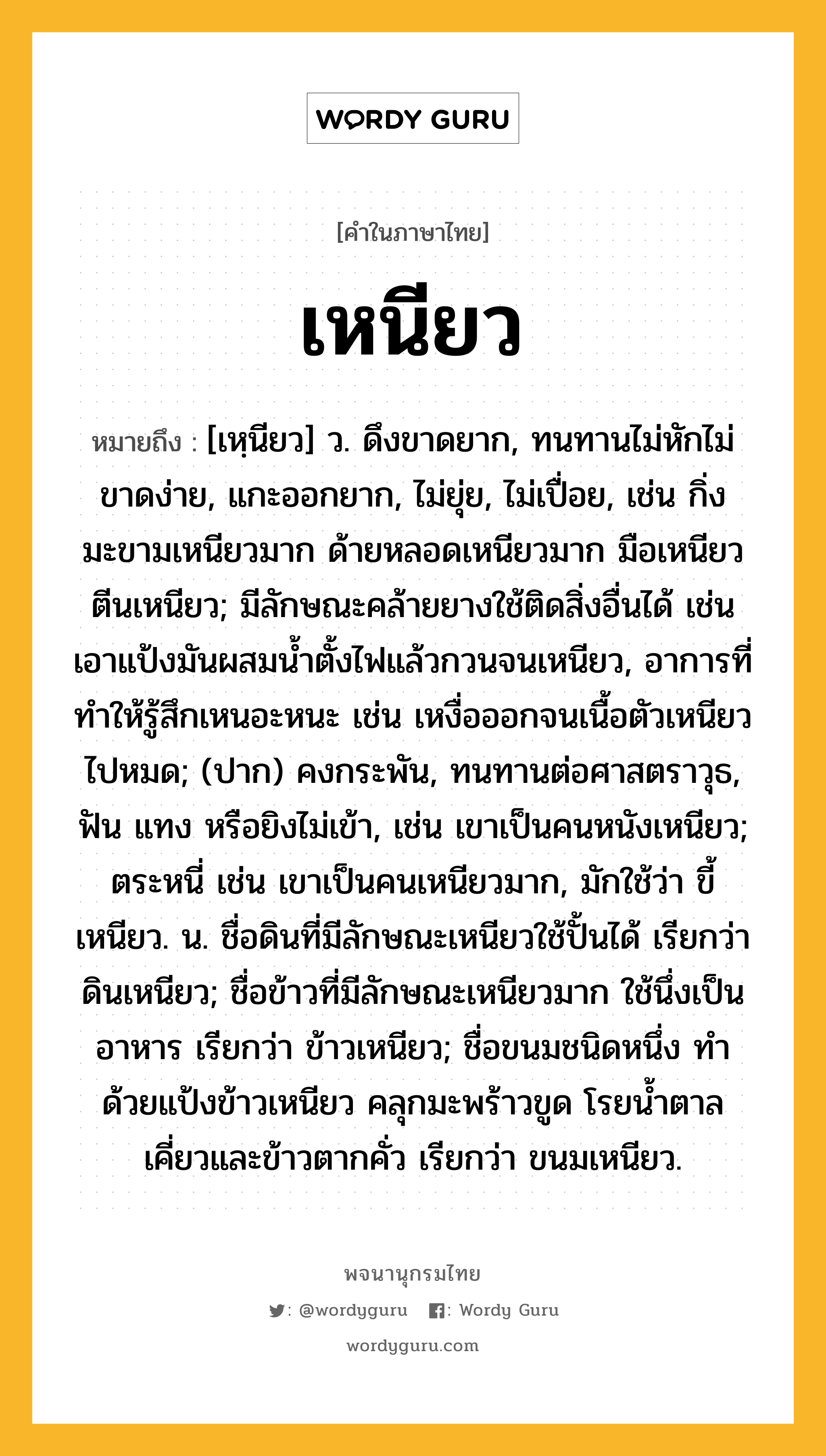 เหนียว หมายถึงอะไร?, คำในภาษาไทย เหนียว หมายถึง [เหฺนียว] ว. ดึงขาดยาก, ทนทานไม่หักไม่ขาดง่าย, แกะออกยาก, ไม่ยุ่ย, ไม่เปื่อย, เช่น กิ่งมะขามเหนียวมาก ด้ายหลอดเหนียวมาก มือเหนียวตีนเหนียว; มีลักษณะคล้ายยางใช้ติดสิ่งอื่นได้ เช่น เอาแป้งมันผสมน้ำตั้งไฟแล้วกวนจนเหนียว, อาการที่ทำให้รู้สึกเหนอะหนะ เช่น เหงื่อออกจนเนื้อตัวเหนียวไปหมด; (ปาก) คงกระพัน, ทนทานต่อศาสตราวุธ, ฟัน แทง หรือยิงไม่เข้า, เช่น เขาเป็นคนหนังเหนียว; ตระหนี่ เช่น เขาเป็นคนเหนียวมาก, มักใช้ว่า ขี้เหนียว. น. ชื่อดินที่มีลักษณะเหนียวใช้ปั้นได้ เรียกว่า ดินเหนียว; ชื่อข้าวที่มีลักษณะเหนียวมาก ใช้นึ่งเป็นอาหาร เรียกว่า ข้าวเหนียว; ชื่อขนมชนิดหนึ่ง ทําด้วยแป้งข้าวเหนียว คลุกมะพร้าวขูด โรยน้ำตาลเคี่ยวและข้าวตากคั่ว เรียกว่า ขนมเหนียว.