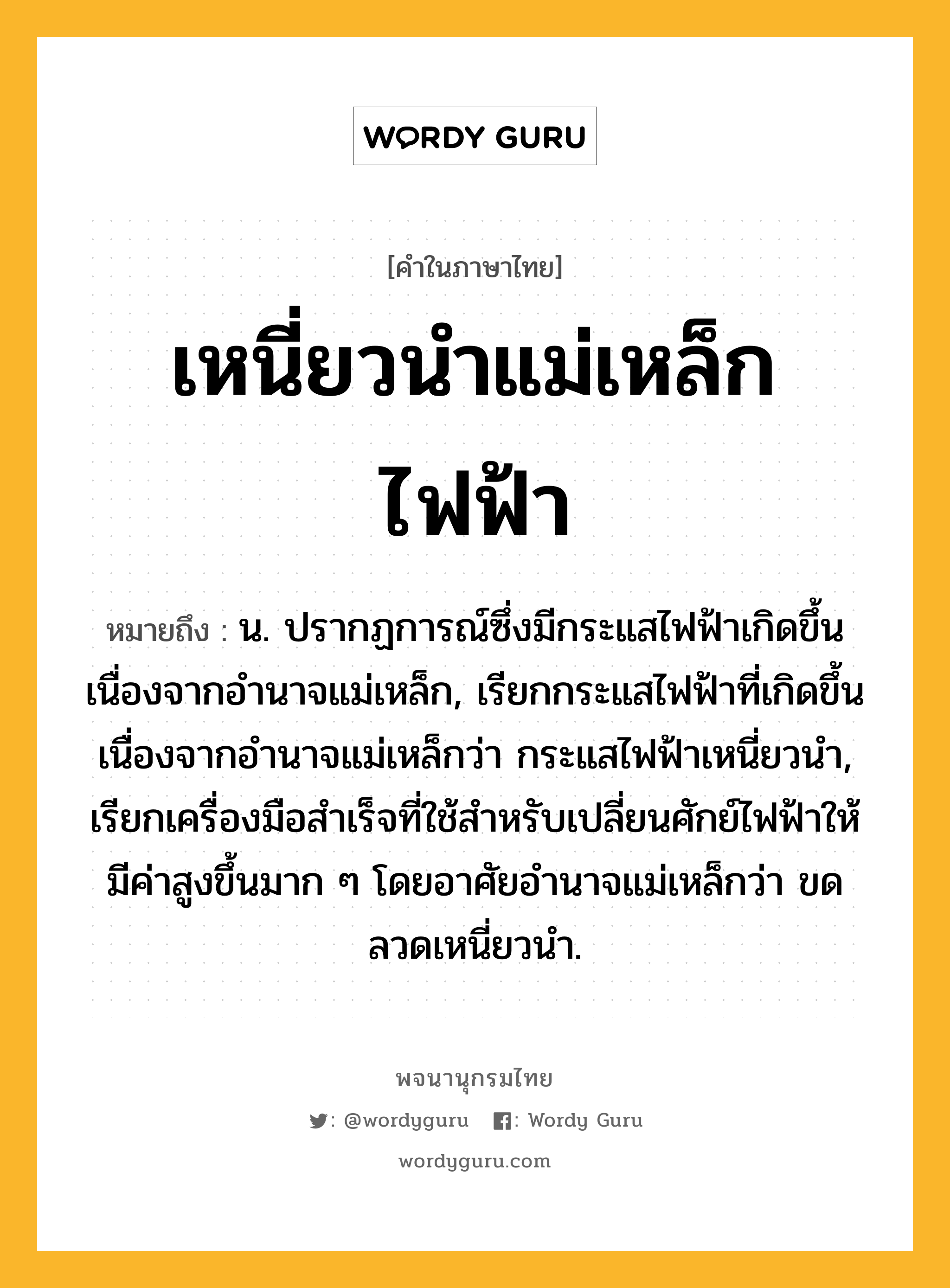 เหนี่ยวนำแม่เหล็กไฟฟ้า หมายถึงอะไร?, คำในภาษาไทย เหนี่ยวนำแม่เหล็กไฟฟ้า หมายถึง น. ปรากฏการณ์ซึ่งมีกระแสไฟฟ้าเกิดขึ้นเนื่องจากอํานาจแม่เหล็ก, เรียกกระแสไฟฟ้าที่เกิดขึ้นเนื่องจากอํานาจแม่เหล็กว่า กระแสไฟฟ้าเหนี่ยวนํา, เรียกเครื่องมือสําเร็จที่ใช้สําหรับเปลี่ยนศักย์ไฟฟ้าให้มีค่าสูงขึ้นมาก ๆ โดยอาศัยอํานาจแม่เหล็กว่า ขดลวดเหนี่ยวนํา.