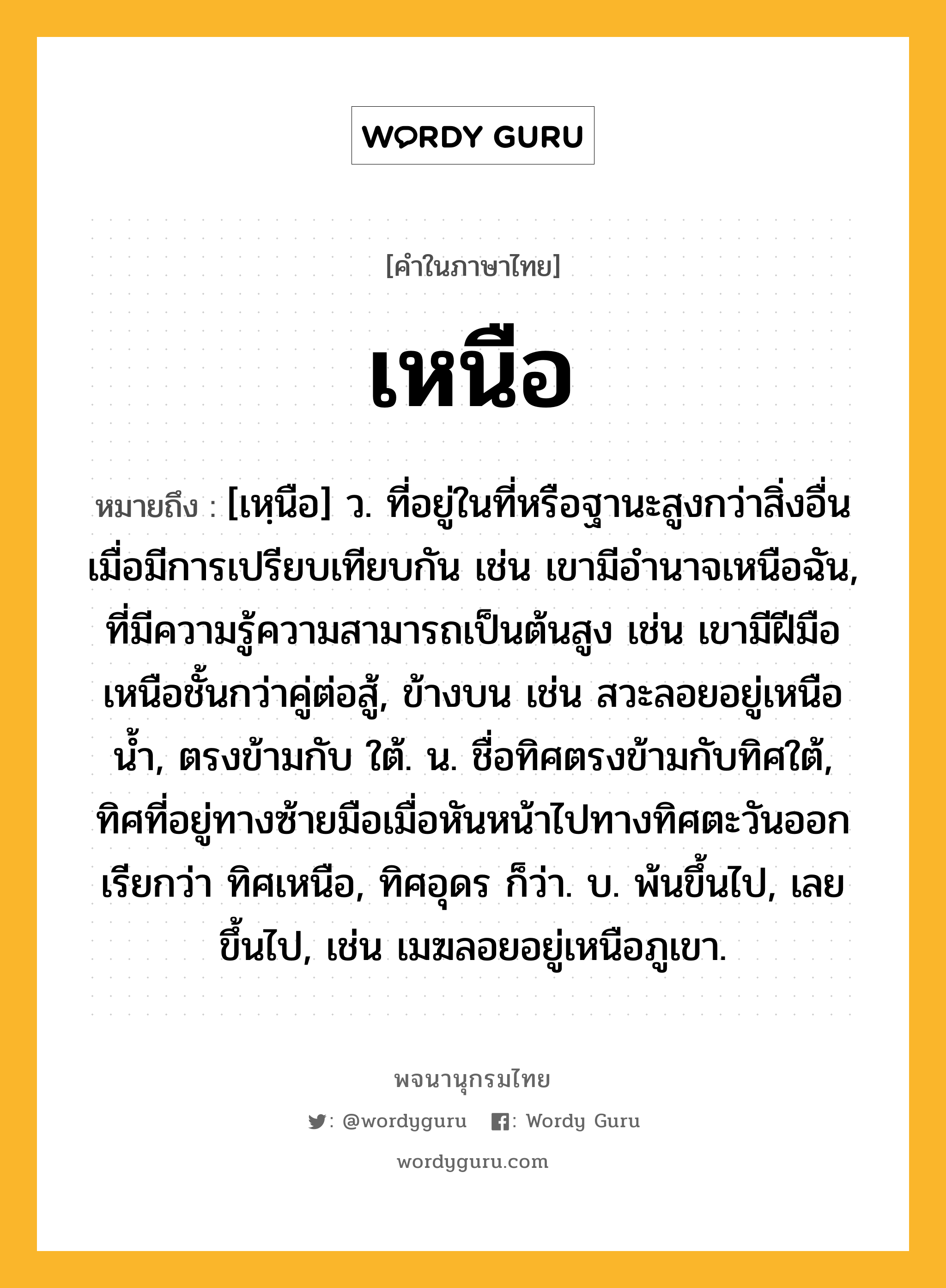 เหนือ หมายถึงอะไร?, คำในภาษาไทย เหนือ หมายถึง [เหฺนือ] ว. ที่อยู่ในที่หรือฐานะสูงกว่าสิ่งอื่นเมื่อมีการเปรียบเทียบกัน เช่น เขามีอํานาจเหนือฉัน, ที่มีความรู้ความสามารถเป็นต้นสูง เช่น เขามีฝีมือเหนือชั้นกว่าคู่ต่อสู้, ข้างบน เช่น สวะลอยอยู่เหนือนํ้า, ตรงข้ามกับ ใต้. น. ชื่อทิศตรงข้ามกับทิศใต้, ทิศที่อยู่ทางซ้ายมือเมื่อหันหน้าไปทางทิศตะวันออก เรียกว่า ทิศเหนือ, ทิศอุดร ก็ว่า. บ. พ้นขึ้นไป, เลยขึ้นไป, เช่น เมฆลอยอยู่เหนือภูเขา.