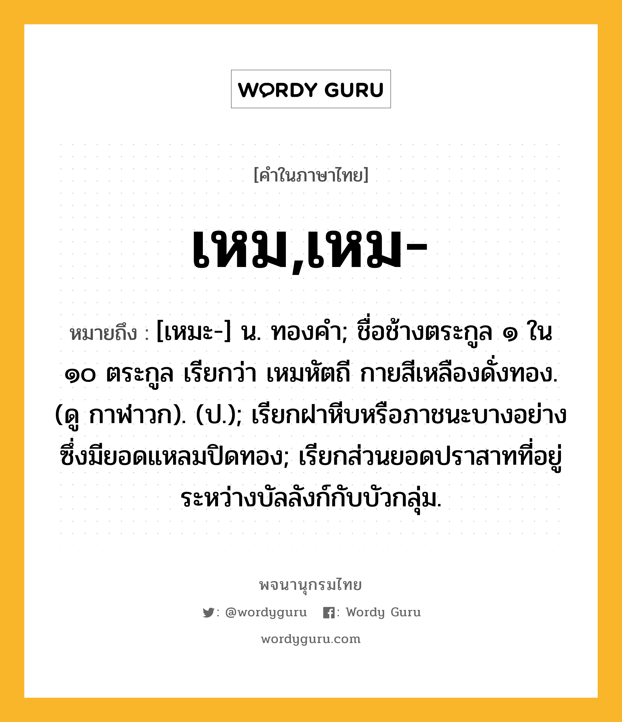 เหม,เหม- หมายถึงอะไร?, คำในภาษาไทย เหม,เหม- หมายถึง [เหมะ-] น. ทองคำ; ชื่อช้างตระกูล ๑ ใน ๑๐ ตระกูล เรียกว่า เหมหัตถี กายสีเหลืองดั่งทอง. (ดู กาฬาวก). (ป.); เรียกฝาหีบหรือภาชนะบางอย่างซึ่งมียอดแหลมปิดทอง; เรียกส่วนยอดปราสาทที่อยู่ระหว่างบัลลังก์กับบัวกลุ่ม.