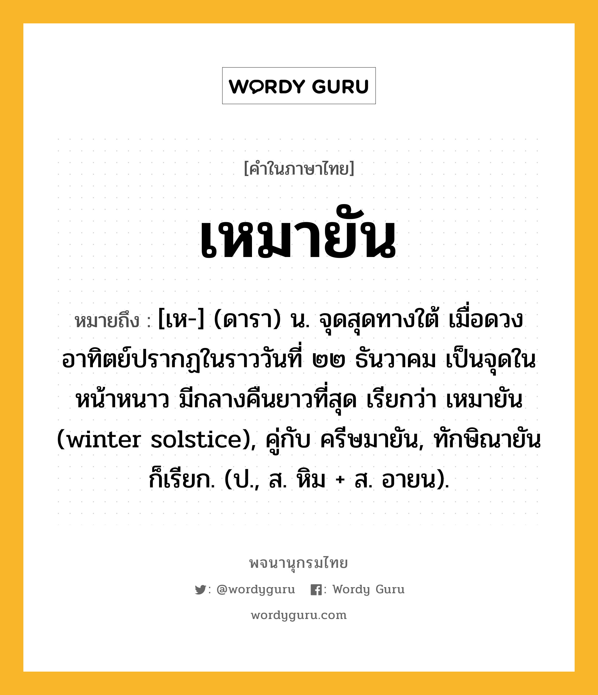 เหมายัน ความหมาย หมายถึงอะไร?, คำในภาษาไทย เหมายัน หมายถึง [เห-] (ดารา) น. จุดสุดทางใต้ เมื่อดวงอาทิตย์ปรากฏในราววันที่ ๒๒ ธันวาคม เป็นจุดในหน้าหนาว มีกลางคืนยาวที่สุด เรียกว่า เหมายัน (winter solstice), คู่กับ ครีษมายัน, ทักษิณายัน ก็เรียก. (ป., ส. หิม + ส. อายน).