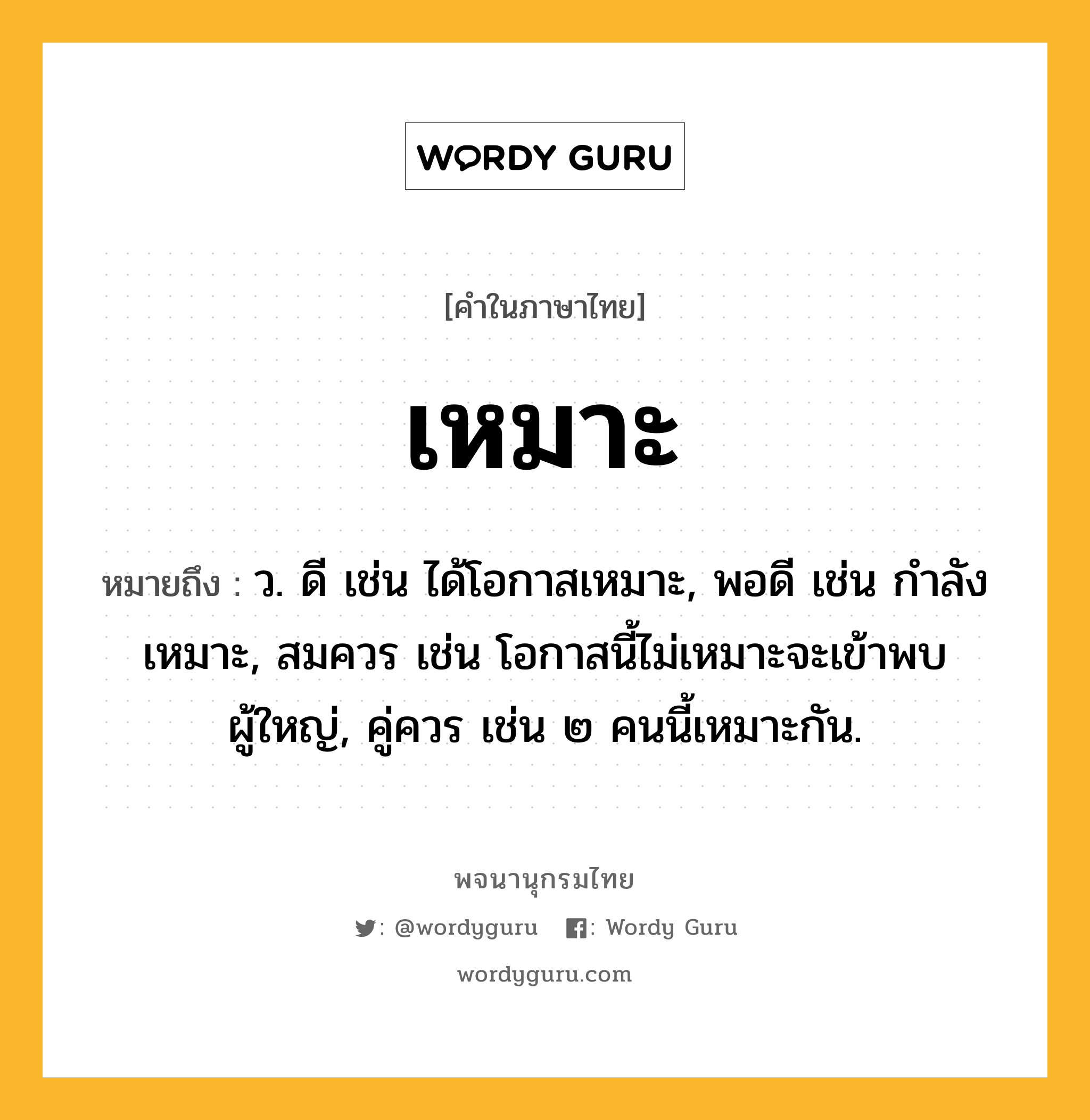 เหมาะ หมายถึงอะไร?, คำในภาษาไทย เหมาะ หมายถึง ว. ดี เช่น ได้โอกาสเหมาะ, พอดี เช่น กำลังเหมาะ, สมควร เช่น โอกาสนี้ไม่เหมาะจะเข้าพบผู้ใหญ่, คู่ควร เช่น ๒ คนนี้เหมาะกัน.