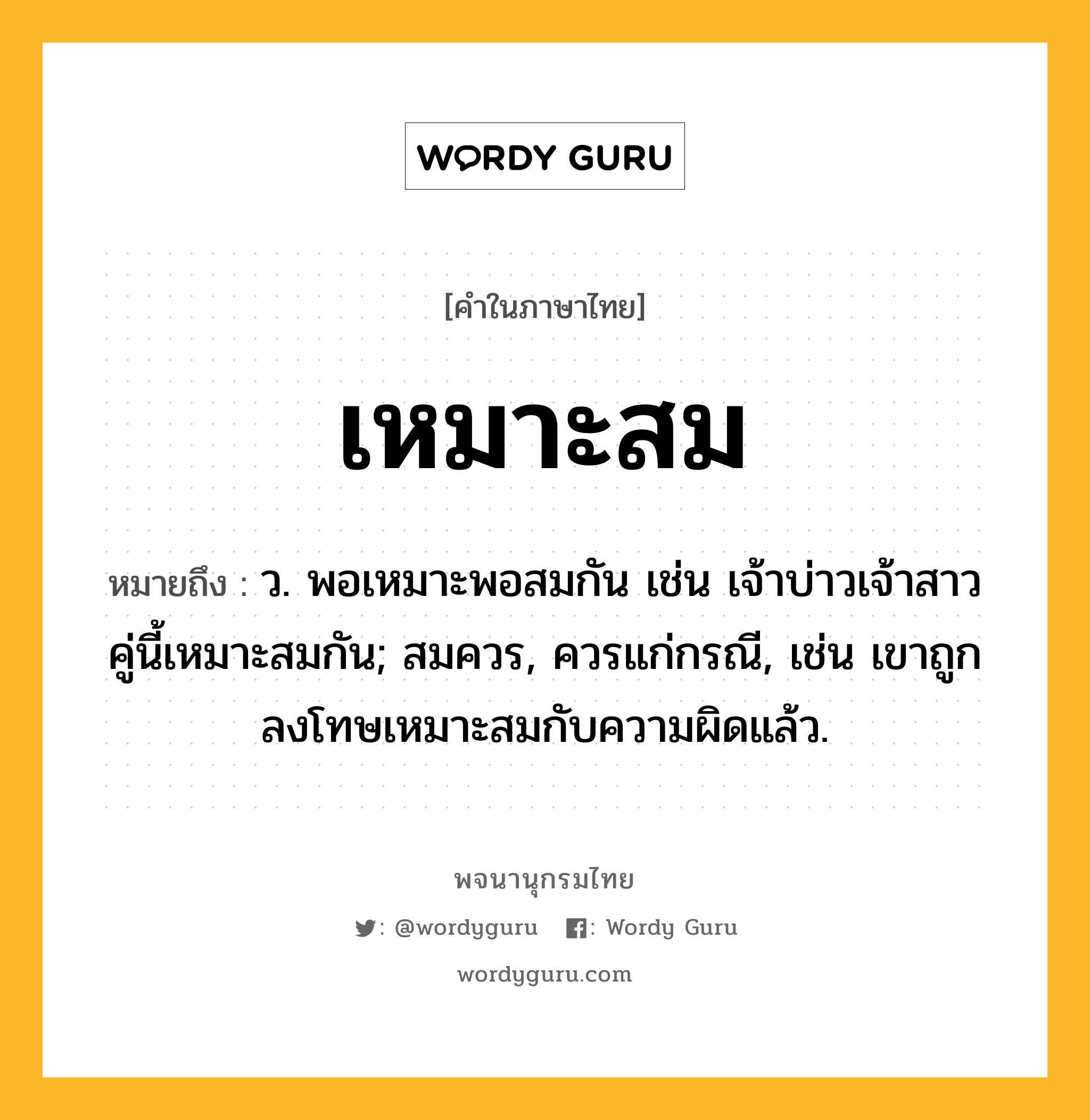 เหมาะสม หมายถึงอะไร?, คำในภาษาไทย เหมาะสม หมายถึง ว. พอเหมาะพอสมกัน เช่น เจ้าบ่าวเจ้าสาวคู่นี้เหมาะสมกัน; สมควร, ควรแก่กรณี, เช่น เขาถูกลงโทษเหมาะสมกับความผิดแล้ว.