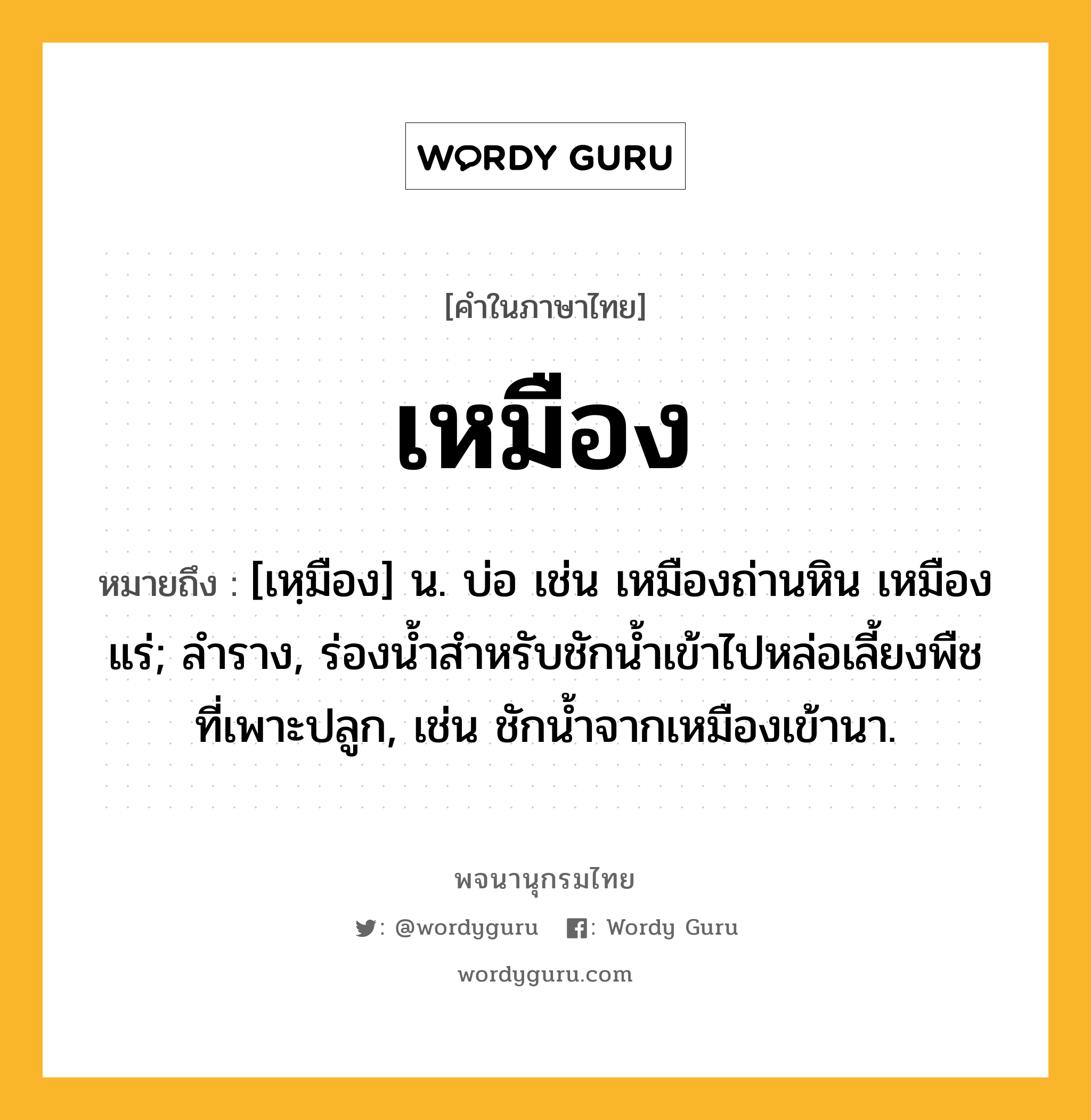 เหมือง ความหมาย หมายถึงอะไร?, คำในภาษาไทย เหมือง หมายถึง [เหฺมือง] น. บ่อ เช่น เหมืองถ่านหิน เหมืองแร่; ลําราง, ร่องนํ้าสําหรับชักนํ้าเข้าไปหล่อเลี้ยงพืชที่เพาะปลูก, เช่น ชักน้ำจากเหมืองเข้านา.