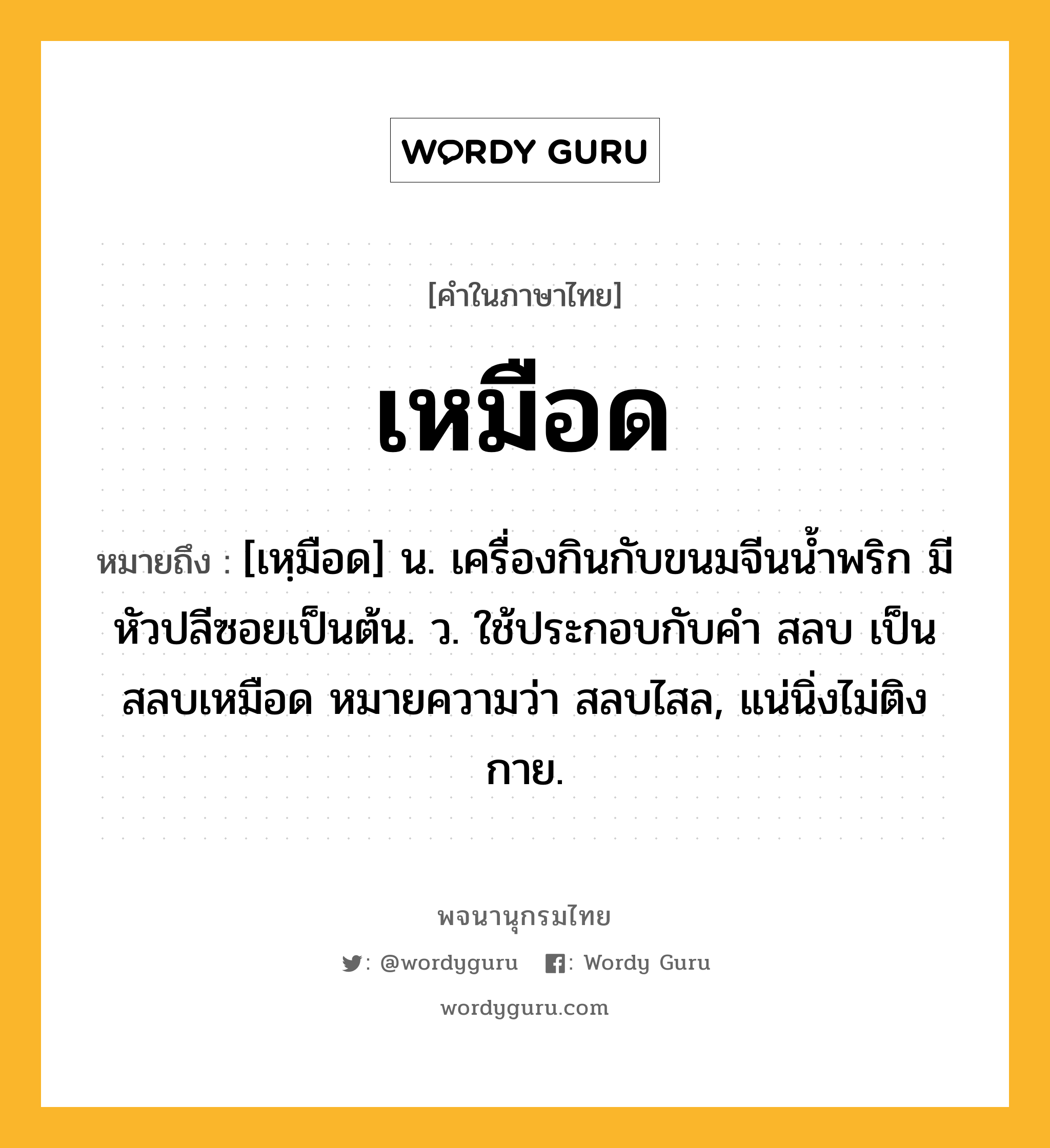 เหมือด หมายถึงอะไร?, คำในภาษาไทย เหมือด หมายถึง [เหฺมือด] น. เครื่องกินกับขนมจีนนํ้าพริก มีหัวปลีซอยเป็นต้น. ว. ใช้ประกอบกับคำ สลบ เป็น สลบเหมือด หมายความว่า สลบไสล, แน่นิ่งไม่ติงกาย.