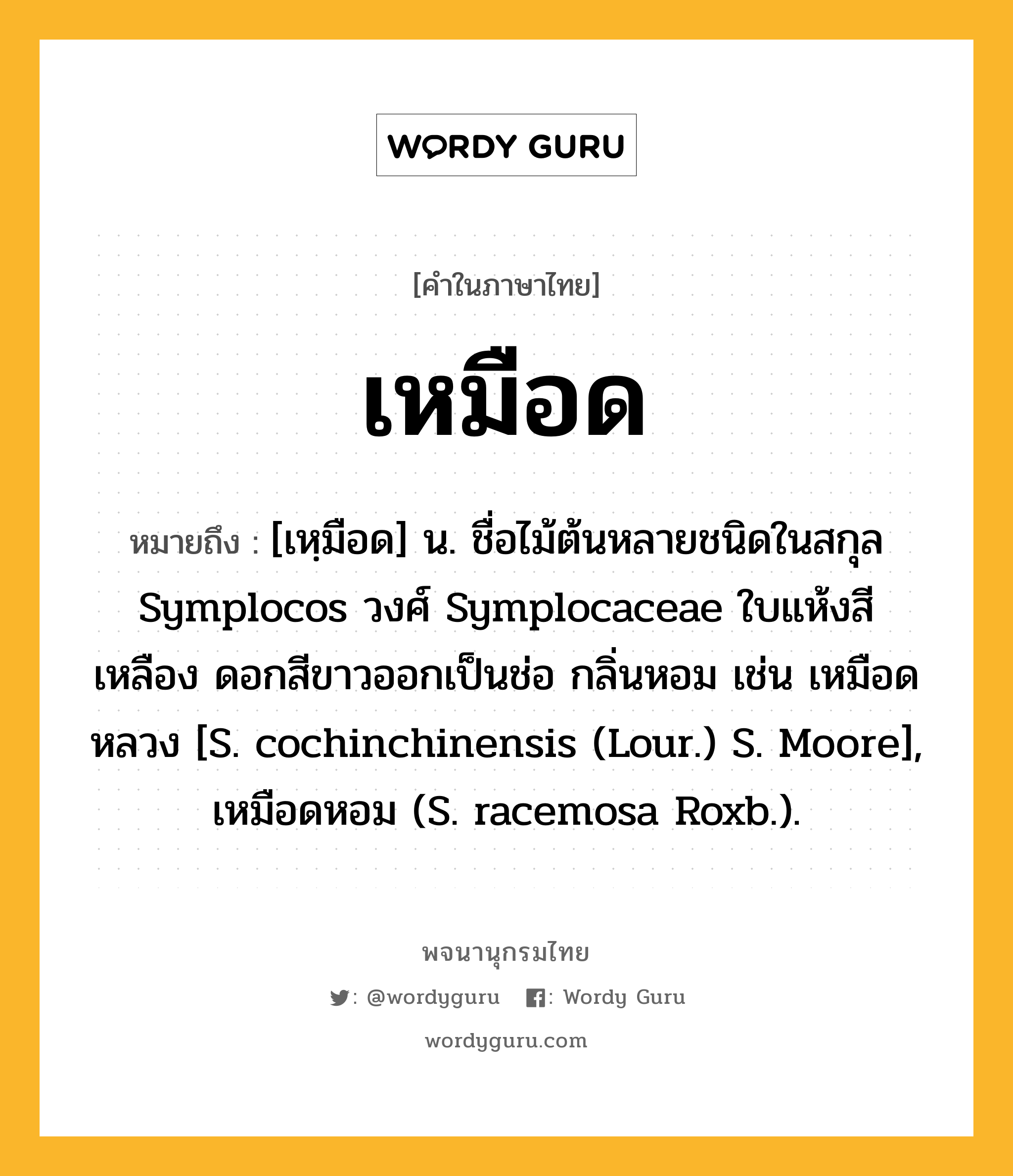 เหมือด หมายถึงอะไร?, คำในภาษาไทย เหมือด หมายถึง [เหฺมือด] น. ชื่อไม้ต้นหลายชนิดในสกุล Symplocos วงศ์ Symplocaceae ใบแห้งสีเหลือง ดอกสีขาวออกเป็นช่อ กลิ่นหอม เช่น เหมือดหลวง [S. cochinchinensis (Lour.) S. Moore], เหมือดหอม (S. racemosa Roxb.).