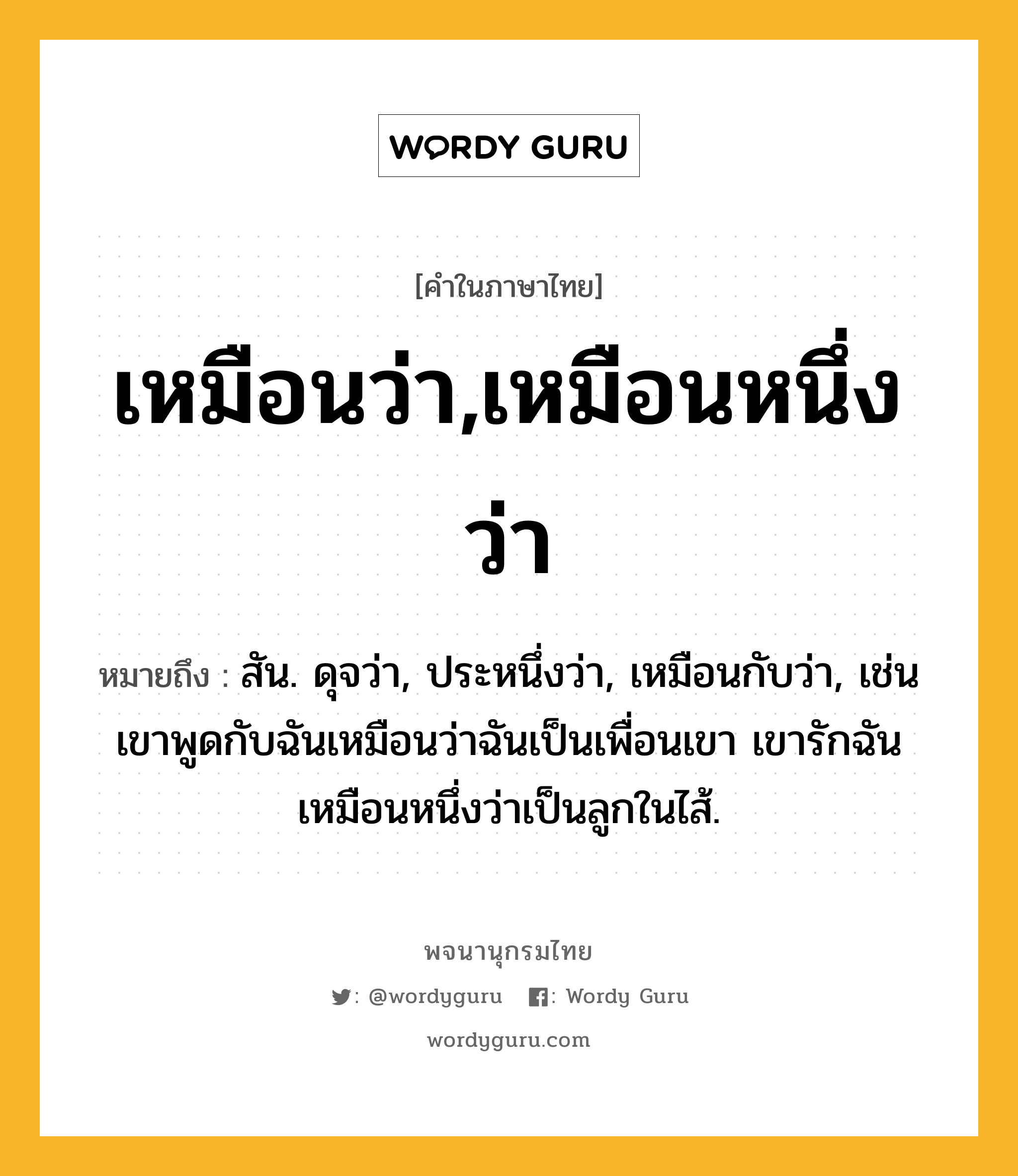 เหมือนว่า,เหมือนหนึ่งว่า ความหมาย หมายถึงอะไร?, คำในภาษาไทย เหมือนว่า,เหมือนหนึ่งว่า หมายถึง สัน. ดุจว่า, ประหนึ่งว่า, เหมือนกับว่า, เช่น เขาพูดกับฉันเหมือนว่าฉันเป็นเพื่อนเขา เขารักฉันเหมือนหนึ่งว่าเป็นลูกในไส้.