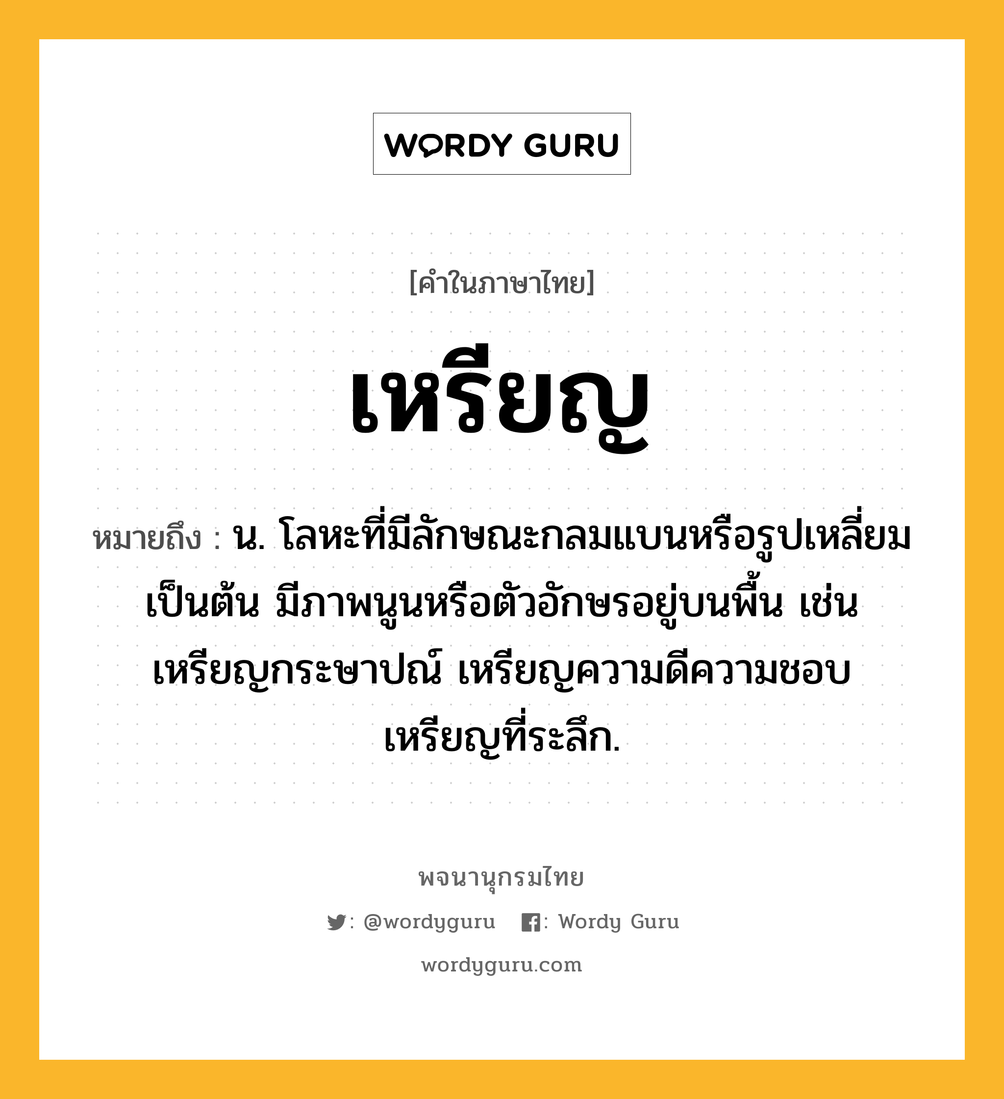 เหรียญ หมายถึงอะไร?, คำในภาษาไทย เหรียญ หมายถึง น. โลหะที่มีลักษณะกลมแบนหรือรูปเหลี่ยมเป็นต้น มีภาพนูนหรือตัวอักษรอยู่บนพื้น เช่น เหรียญกระษาปณ์ เหรียญความดีความชอบ เหรียญที่ระลึก.