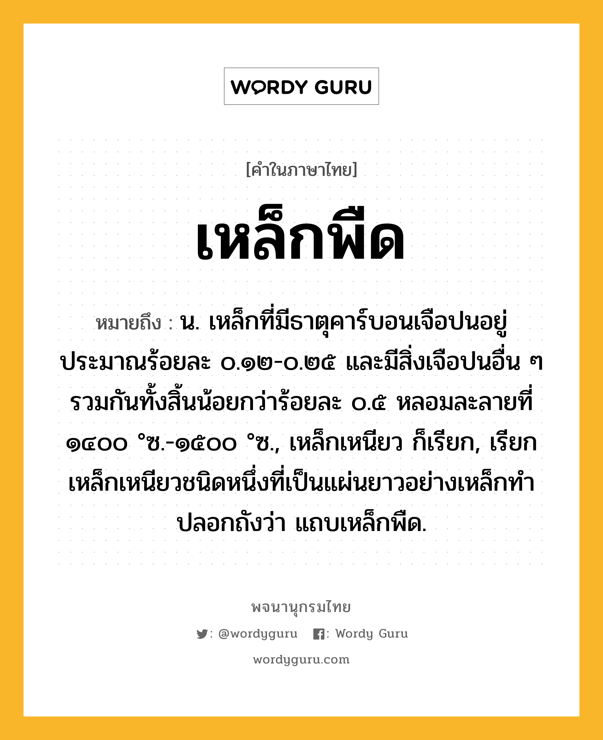 เหล็กพืด ความหมาย หมายถึงอะไร?, คำในภาษาไทย เหล็กพืด หมายถึง น. เหล็กที่มีธาตุคาร์บอนเจือปนอยู่ประมาณร้อยละ ๐.๑๒-๐.๒๕ และมีสิ่งเจือปนอื่น ๆ รวมกันทั้งสิ้นน้อยกว่าร้อยละ ๐.๕ หลอมละลายที่ ๑๔๐๐ °ซ.-๑๕๐๐ °ซ., เหล็กเหนียว ก็เรียก, เรียกเหล็กเหนียวชนิดหนึ่งที่เป็นแผ่นยาวอย่างเหล็กทําปลอกถังว่า แถบเหล็กพืด.