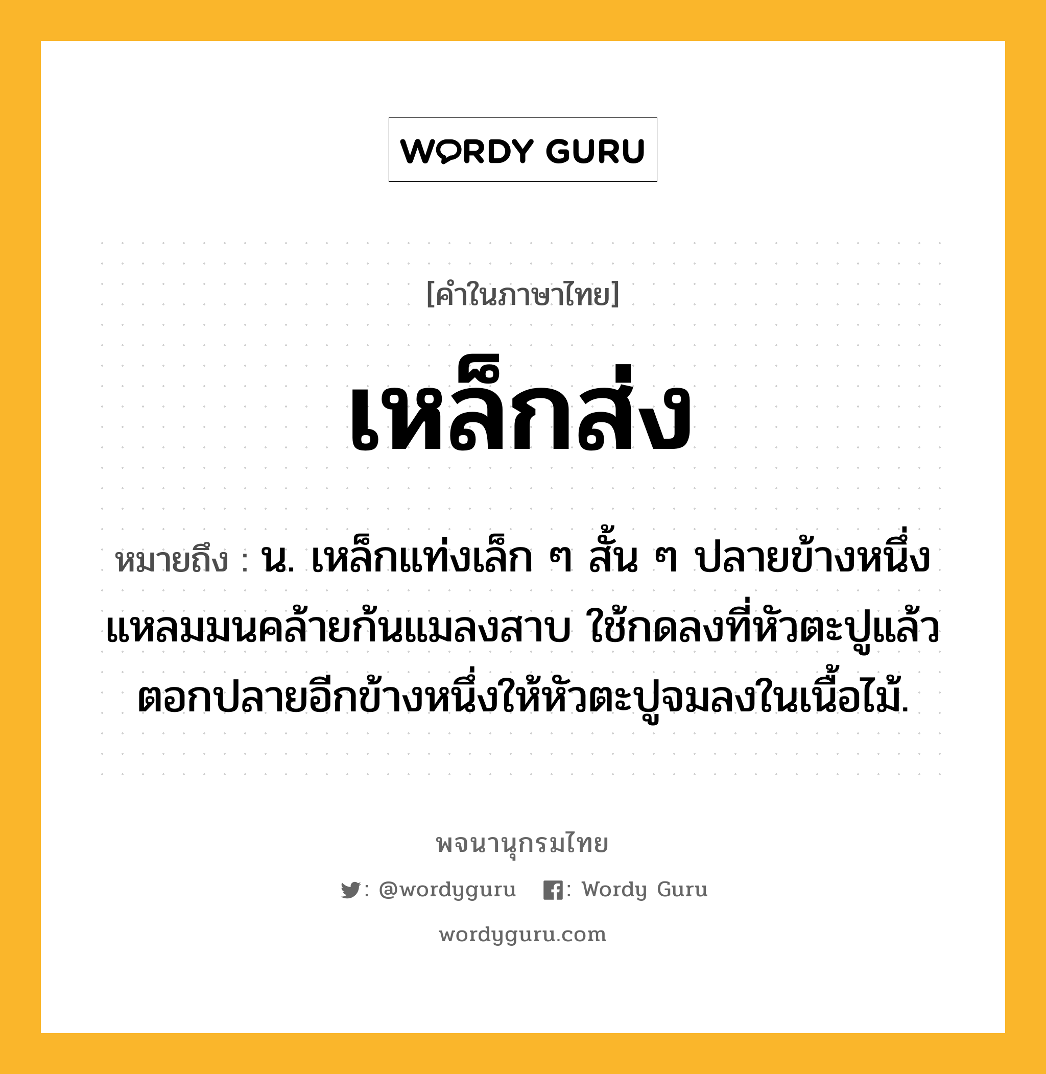 เหล็กส่ง หมายถึงอะไร?, คำในภาษาไทย เหล็กส่ง หมายถึง น. เหล็กแท่งเล็ก ๆ สั้น ๆ ปลายข้างหนึ่งแหลมมนคล้ายก้นแมลงสาบ ใช้กดลงที่หัวตะปูแล้วตอกปลายอีกข้างหนึ่งให้หัวตะปูจมลงในเนื้อไม้.