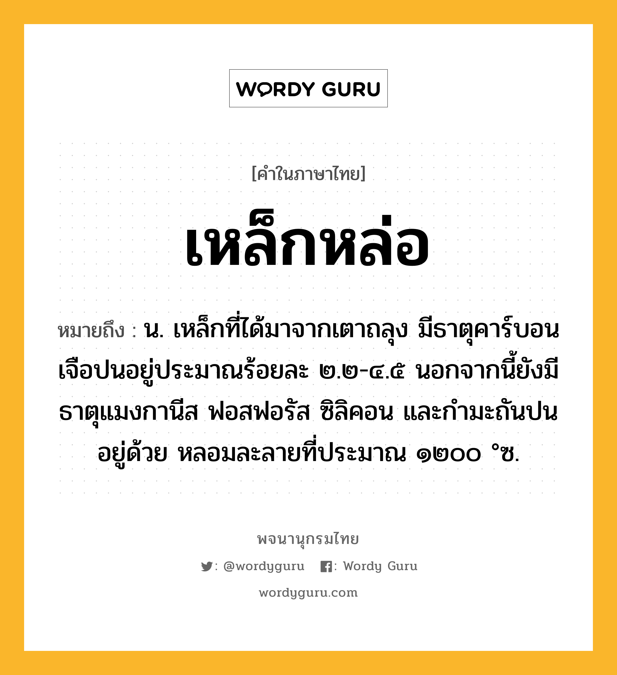 เหล็กหล่อ หมายถึงอะไร?, คำในภาษาไทย เหล็กหล่อ หมายถึง น. เหล็กที่ได้มาจากเตาถลุง มีธาตุคาร์บอนเจือปนอยู่ประมาณร้อยละ ๒.๒-๔.๕ นอกจากนี้ยังมีธาตุแมงกานีส ฟอสฟอรัส ซิลิคอน และกํามะถันปนอยู่ด้วย หลอมละลายที่ประมาณ ๑๒๐๐ °ซ.