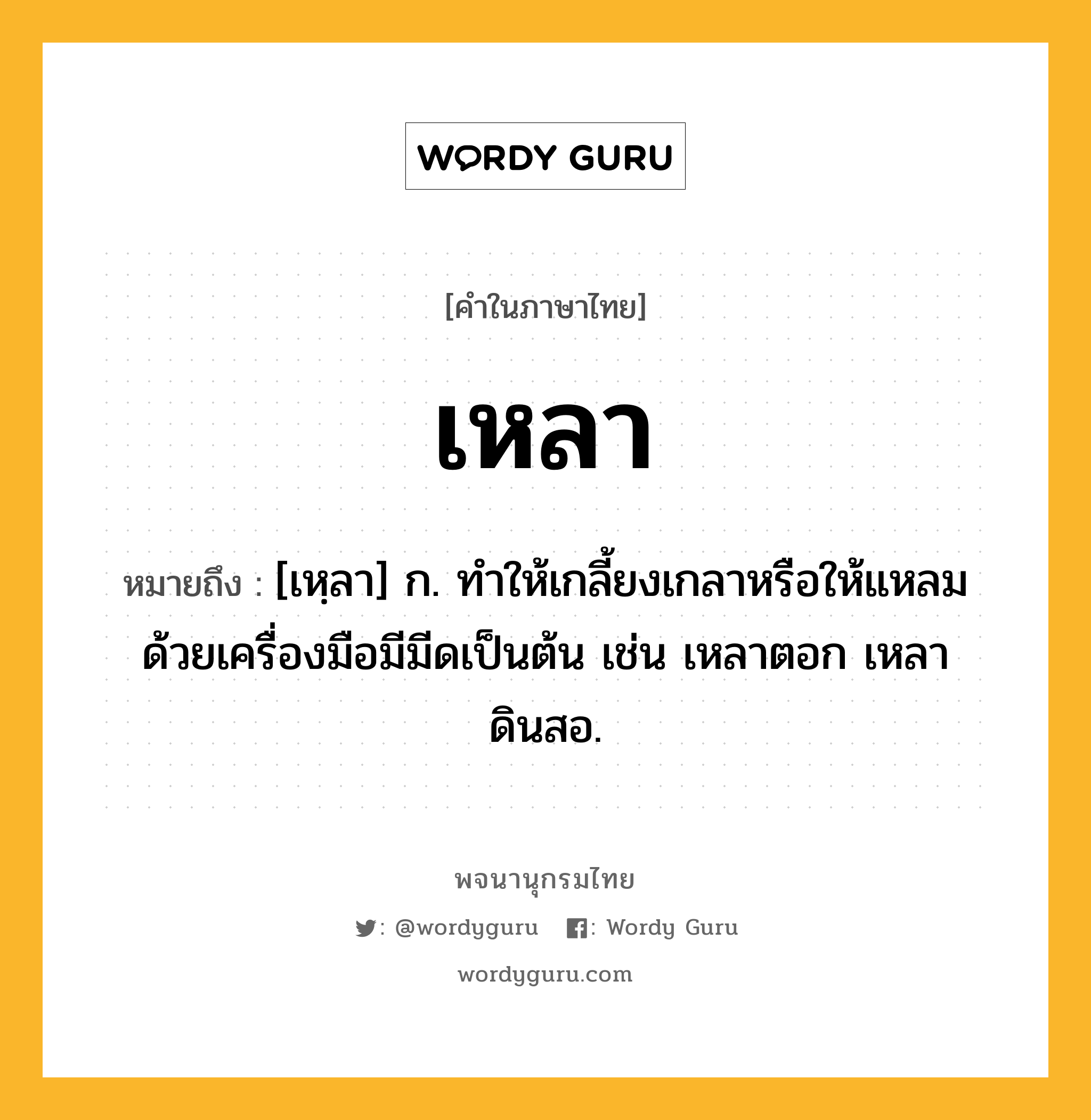 เหลา หมายถึงอะไร?, คำในภาษาไทย เหลา หมายถึง [เหฺลา] ก. ทําให้เกลี้ยงเกลาหรือให้แหลมด้วยเครื่องมือมีมีดเป็นต้น เช่น เหลาตอก เหลาดินสอ.