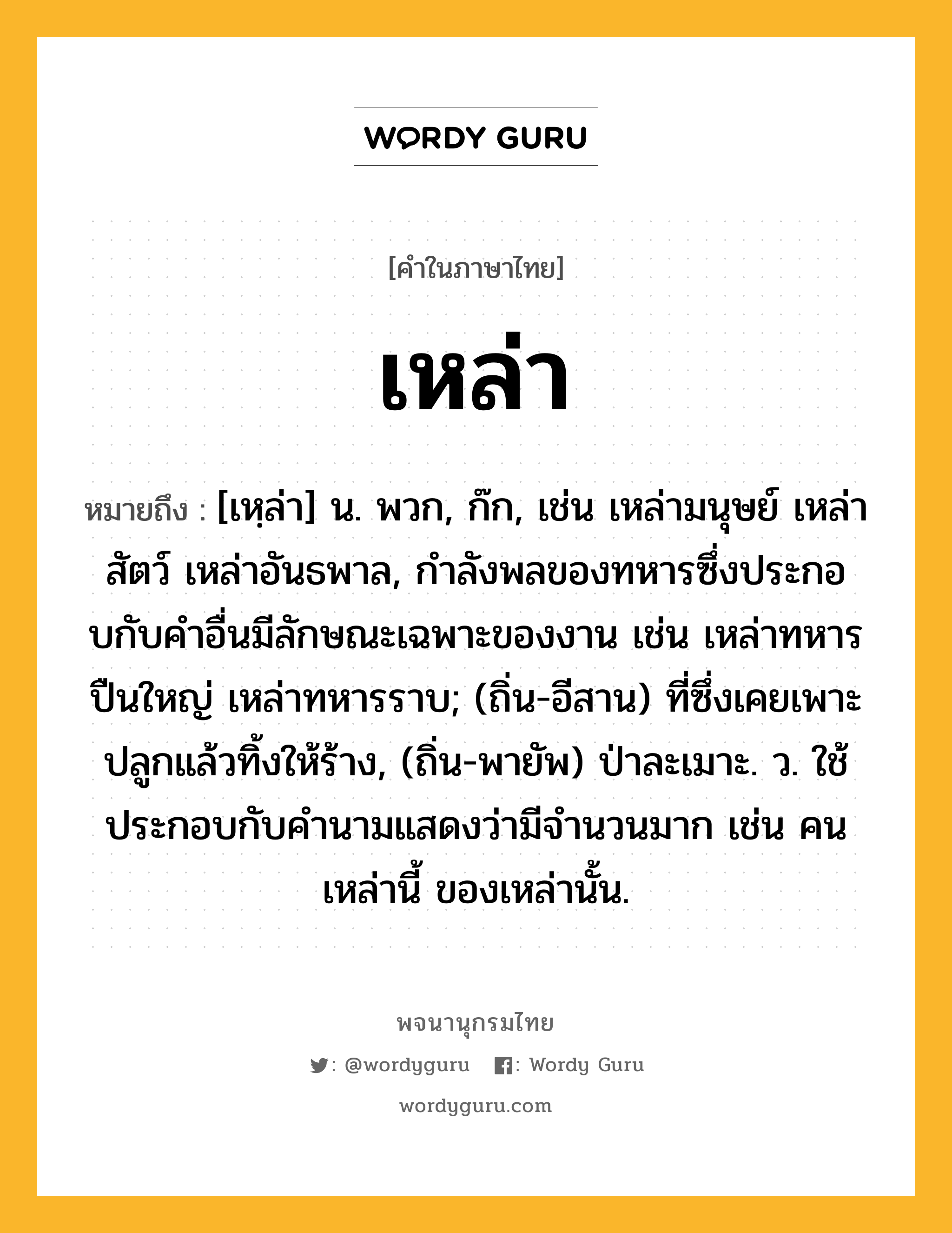 เหล่า หมายถึงอะไร?, คำในภาษาไทย เหล่า หมายถึง [เหฺล่า] น. พวก, ก๊ก, เช่น เหล่ามนุษย์ เหล่าสัตว์ เหล่าอันธพาล, กําลังพลของทหารซึ่งประกอบกับคําอื่นมีลักษณะเฉพาะของงาน เช่น เหล่าทหารปืนใหญ่ เหล่าทหารราบ; (ถิ่น-อีสาน) ที่ซึ่งเคยเพาะปลูกแล้วทิ้งให้ร้าง, (ถิ่น-พายัพ) ป่าละเมาะ. ว. ใช้ประกอบกับคำนามแสดงว่ามีจำนวนมาก เช่น คนเหล่านี้ ของเหล่านั้น.