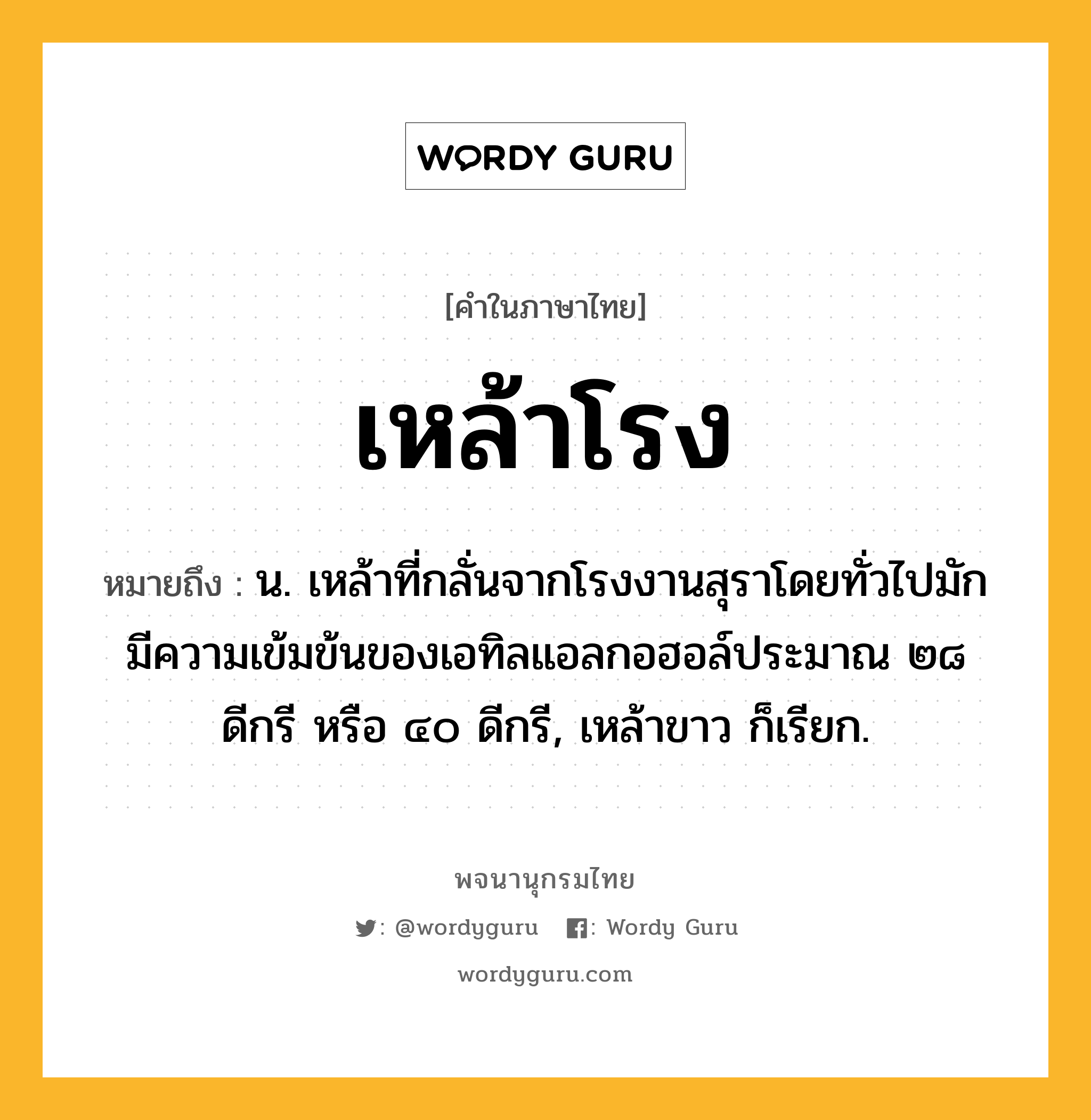 เหล้าโรง หมายถึงอะไร?, คำในภาษาไทย เหล้าโรง หมายถึง น. เหล้าที่กลั่นจากโรงงานสุราโดยทั่วไปมักมีความเข้มข้นของเอทิลแอลกอฮอล์ประมาณ ๒๘ ดีกรี หรือ ๔๐ ดีกรี, เหล้าขาว ก็เรียก.