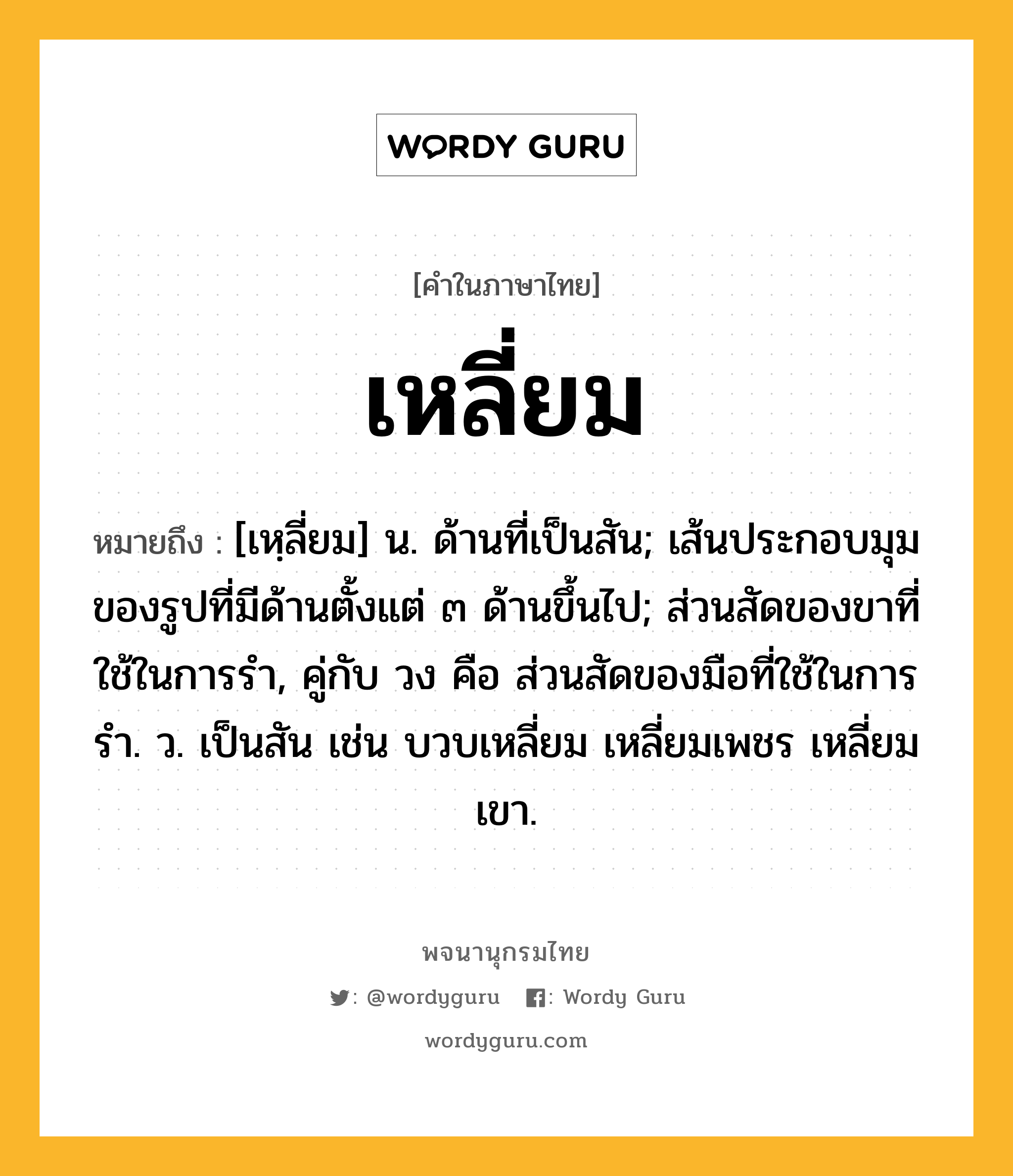 เหลี่ยม ความหมาย หมายถึงอะไร?, คำในภาษาไทย เหลี่ยม หมายถึง [เหฺลี่ยม] น. ด้านที่เป็นสัน; เส้นประกอบมุมของรูปที่มีด้านตั้งแต่ ๓ ด้านขึ้นไป; ส่วนสัดของขาที่ใช้ในการรํา, คู่กับ วง คือ ส่วนสัดของมือที่ใช้ในการรํา. ว. เป็นสัน เช่น บวบเหลี่ยม เหลี่ยมเพชร เหลี่ยมเขา.