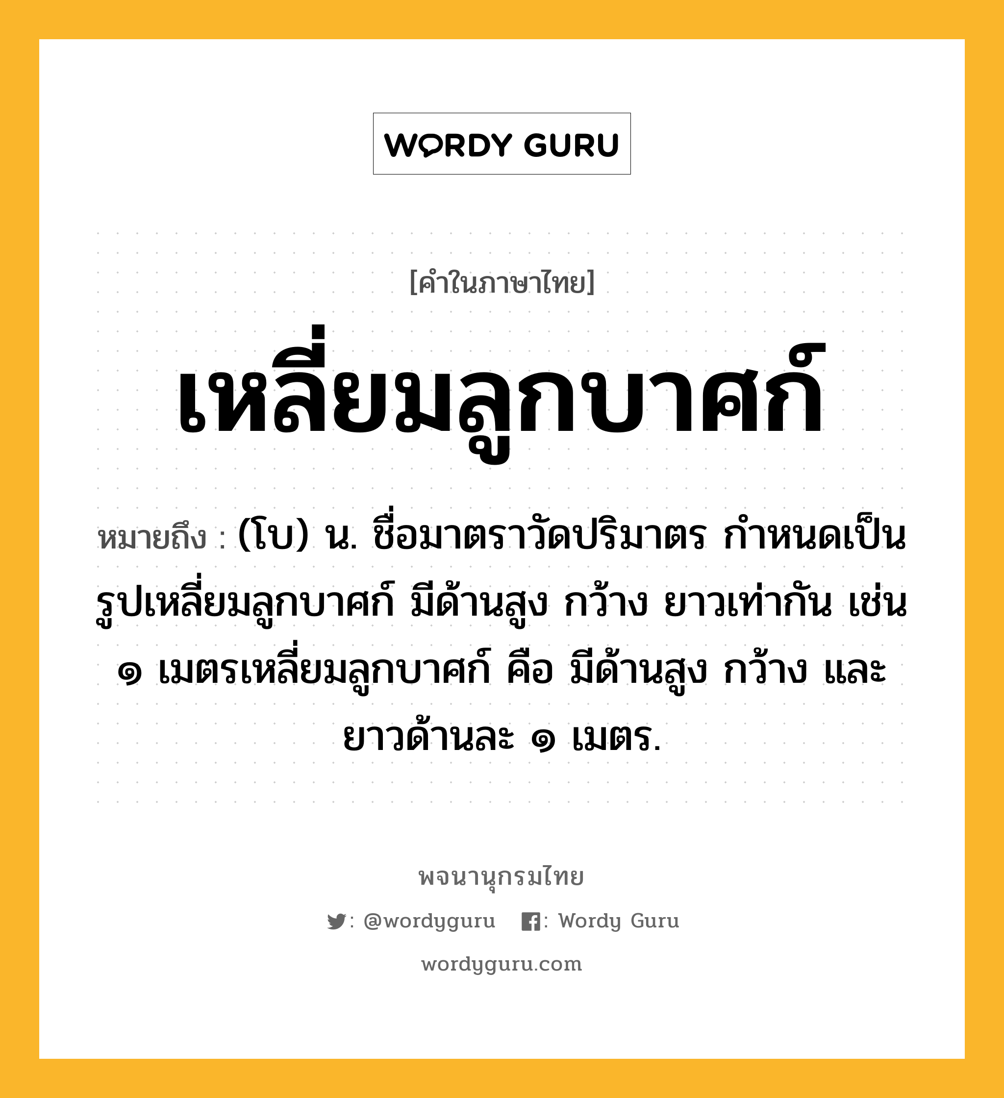 เหลี่ยมลูกบาศก์ หมายถึงอะไร?, คำในภาษาไทย เหลี่ยมลูกบาศก์ หมายถึง (โบ) น. ชื่อมาตราวัดปริมาตร กําหนดเป็นรูปเหลี่ยมลูกบาศก์ มีด้านสูง กว้าง ยาวเท่ากัน เช่น ๑ เมตรเหลี่ยมลูกบาศก์ คือ มีด้านสูง กว้าง และยาวด้านละ ๑ เมตร.