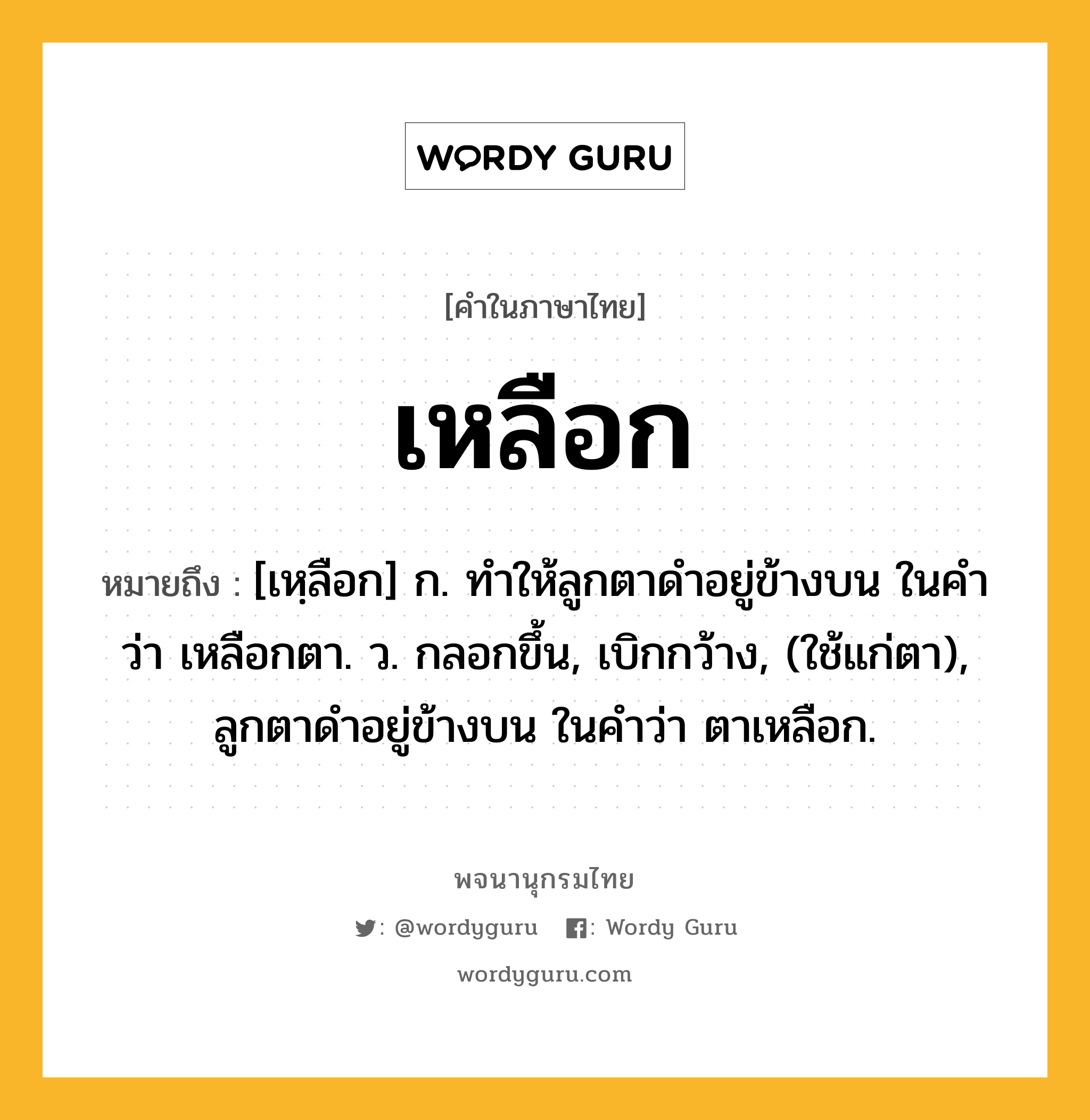 เหลือก หมายถึงอะไร?, คำในภาษาไทย เหลือก หมายถึง [เหฺลือก] ก. ทําให้ลูกตาดําอยู่ข้างบน ในคําว่า เหลือกตา. ว. กลอกขึ้น, เบิกกว้าง, (ใช้แก่ตา), ลูกตาดําอยู่ข้างบน ในคําว่า ตาเหลือก.