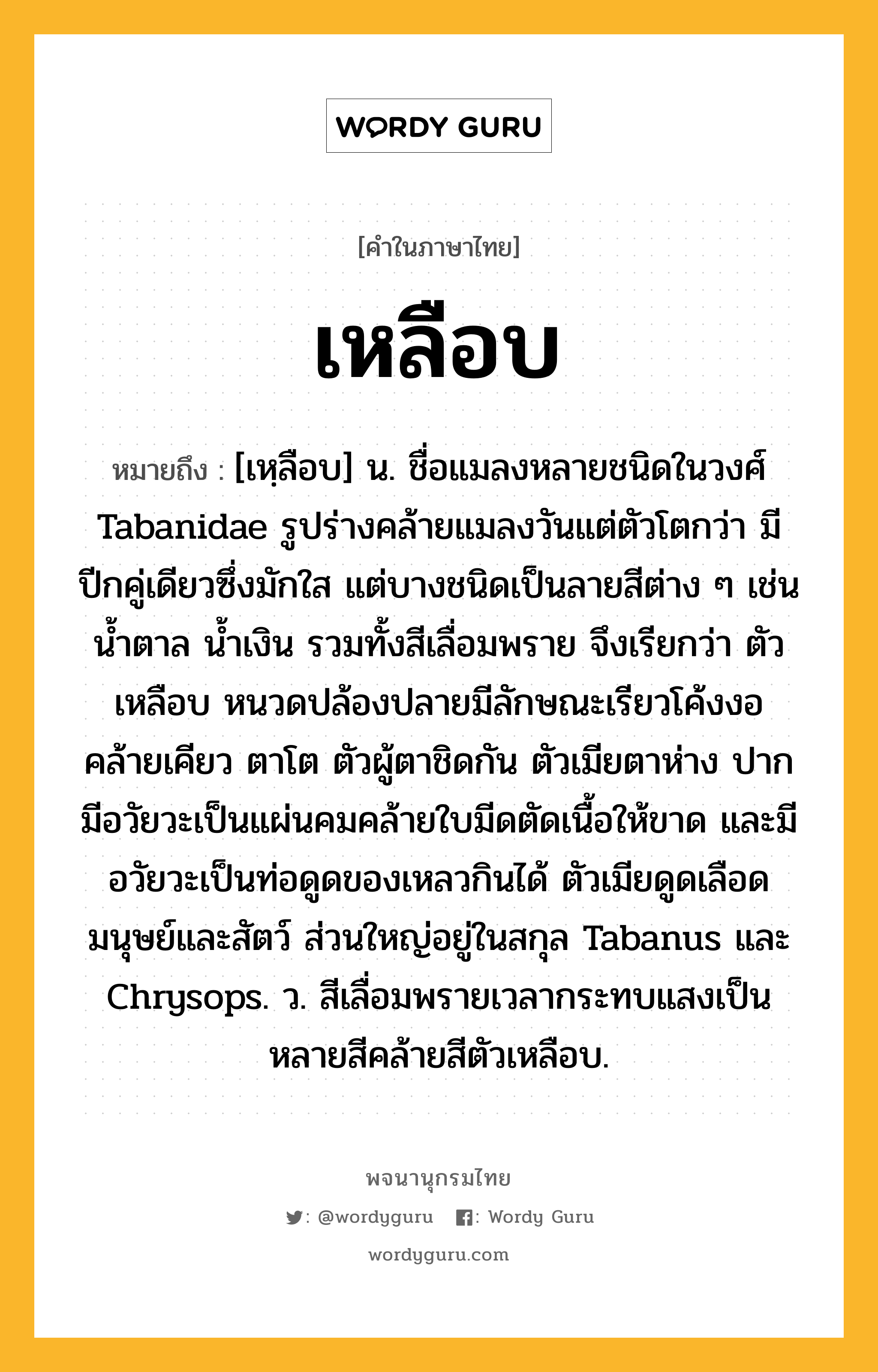 เหลือบ หมายถึงอะไร?, คำในภาษาไทย เหลือบ หมายถึง [เหฺลือบ] น. ชื่อแมลงหลายชนิดในวงศ์ Tabanidae รูปร่างคล้ายแมลงวันแต่ตัวโตกว่า มีปีกคู่เดียวซึ่งมักใส แต่บางชนิดเป็นลายสีต่าง ๆ เช่น นํ้าตาล นํ้าเงิน รวมทั้งสีเลื่อมพราย จึงเรียกว่า ตัวเหลือบ หนวดปล้องปลายมีลักษณะเรียวโค้งงอคล้ายเคียว ตาโต ตัวผู้ตาชิดกัน ตัวเมียตาห่าง ปากมีอวัยวะเป็นแผ่นคมคล้ายใบมีดตัดเนื้อให้ขาด และมีอวัยวะเป็นท่อดูดของเหลวกินได้ ตัวเมียดูดเลือดมนุษย์และสัตว์ ส่วนใหญ่อยู่ในสกุล Tabanus และ Chrysops. ว. สีเลื่อมพรายเวลากระทบแสงเป็นหลายสีคล้ายสีตัวเหลือบ.