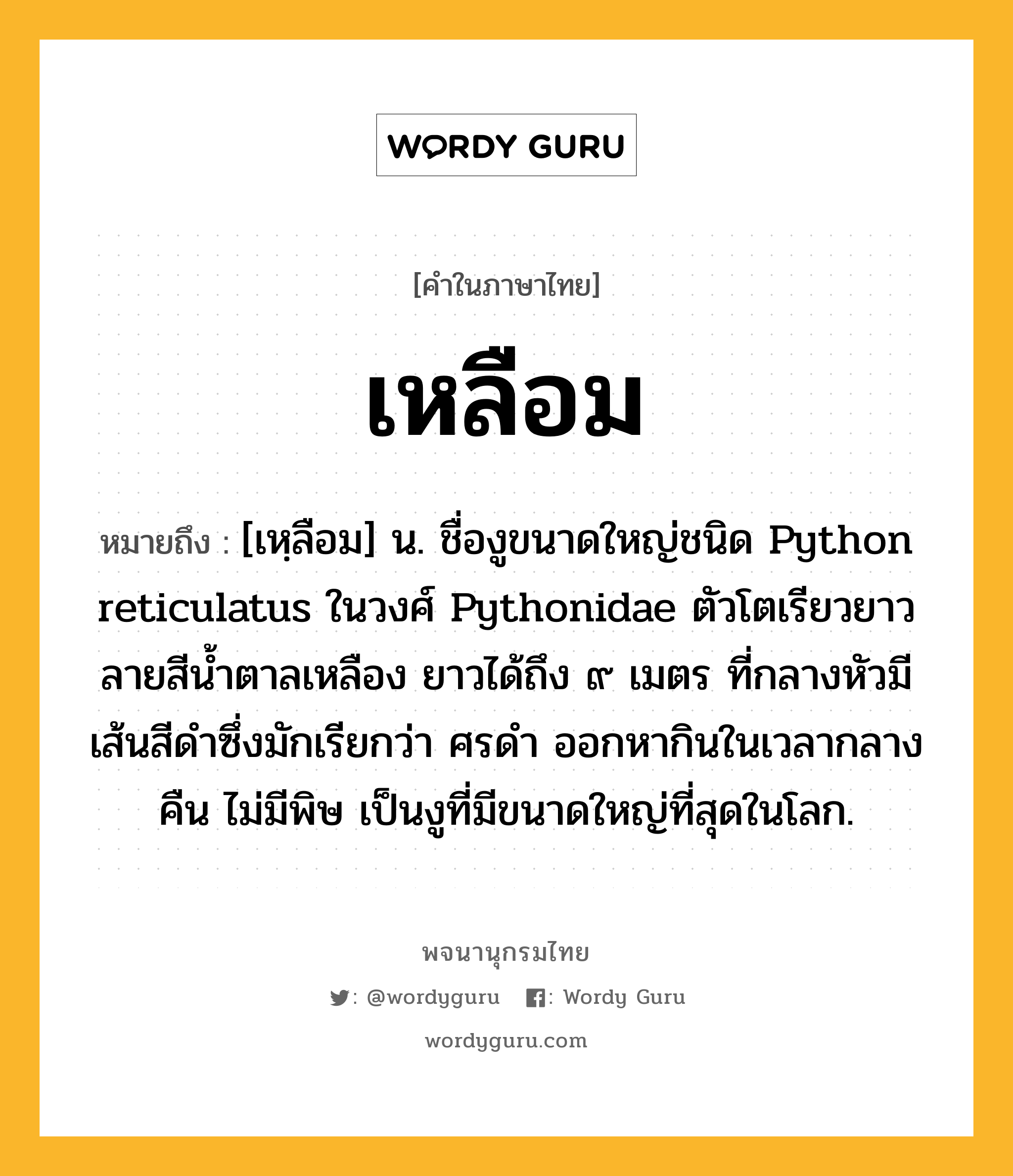 เหลือม ความหมาย หมายถึงอะไร?, คำในภาษาไทย เหลือม หมายถึง [เหฺลือม] น. ชื่องูขนาดใหญ่ชนิด Python reticulatus ในวงศ์ Pythonidae ตัวโตเรียวยาว ลายสีนํ้าตาลเหลือง ยาวได้ถึง ๙ เมตร ที่กลางหัวมีเส้นสีดําซึ่งมักเรียกว่า ศรดํา ออกหากินในเวลากลางคืน ไม่มีพิษ เป็นงูที่มีขนาดใหญ่ที่สุดในโลก.