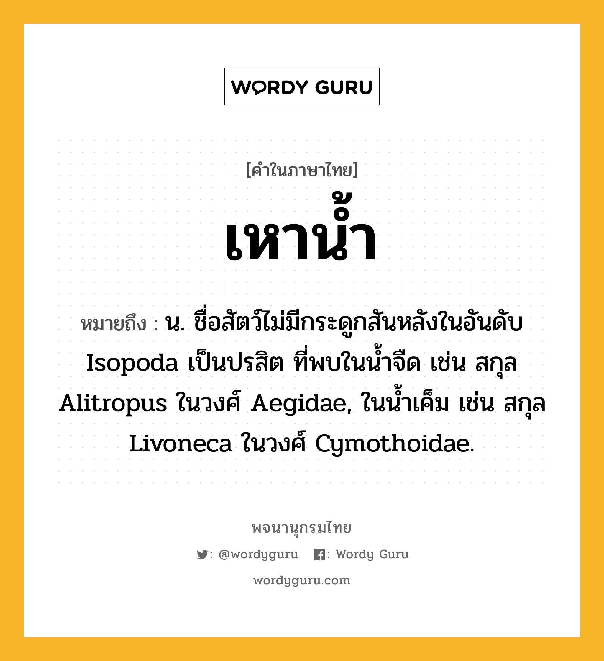 เหาน้ำ ความหมาย หมายถึงอะไร?, คำในภาษาไทย เหาน้ำ หมายถึง น. ชื่อสัตว์ไม่มีกระดูกสันหลังในอันดับ Isopoda เป็นปรสิต ที่พบในนํ้าจืด เช่น สกุล Alitropus ในวงศ์ Aegidae, ในนํ้าเค็ม เช่น สกุล Livoneca ในวงศ์ Cymothoidae.