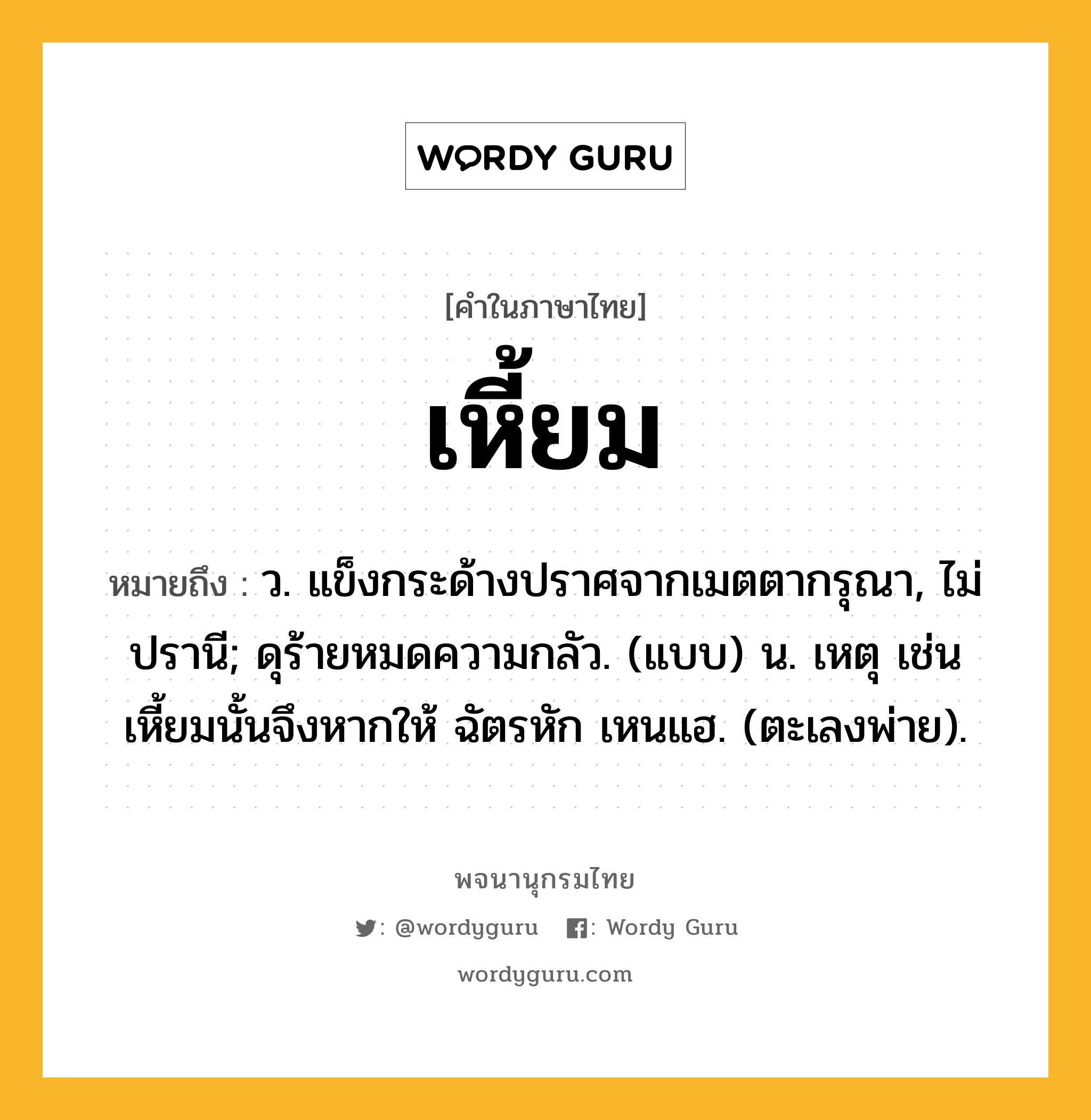 เหี้ยม หมายถึงอะไร?, คำในภาษาไทย เหี้ยม หมายถึง ว. แข็งกระด้างปราศจากเมตตากรุณา, ไม่ปรานี; ดุร้ายหมดความกลัว. (แบบ) น. เหตุ เช่น เหี้ยมนั้นจึงหากให้ ฉัตรหัก เหนแฮ. (ตะเลงพ่าย).