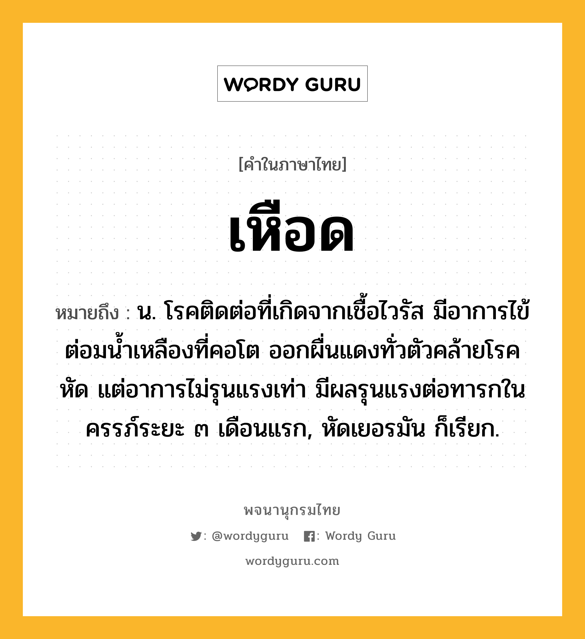 เหือด หมายถึงอะไร?, คำในภาษาไทย เหือด หมายถึง น. โรคติดต่อที่เกิดจากเชื้อไวรัส มีอาการไข้ ต่อมนํ้าเหลืองที่คอโต ออกผื่นแดงทั่วตัวคล้ายโรคหัด แต่อาการไม่รุนแรงเท่า มีผลรุนแรงต่อทารกในครรภ์ระยะ ๓ เดือนแรก, หัดเยอรมัน ก็เรียก.