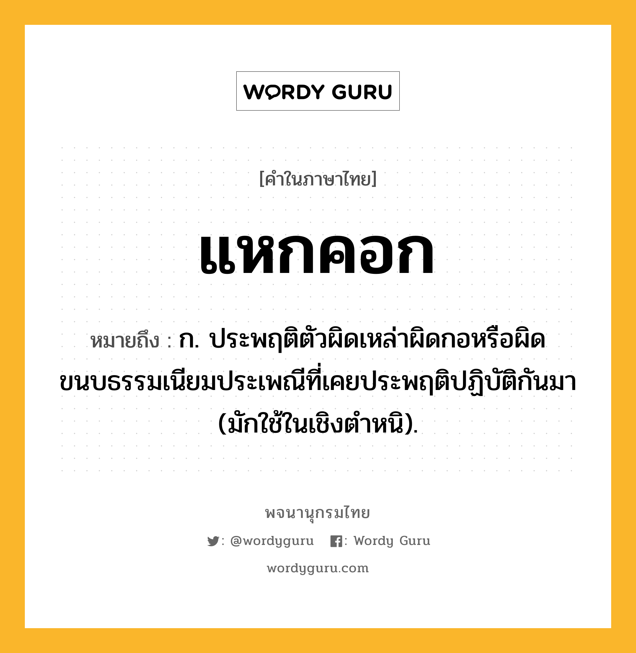 แหกคอก ความหมาย หมายถึงอะไร?, คำในภาษาไทย แหกคอก หมายถึง ก. ประพฤติตัวผิดเหล่าผิดกอหรือผิดขนบธรรมเนียมประเพณีที่เคยประพฤติปฏิบัติกันมา (มักใช้ในเชิงตำหนิ).