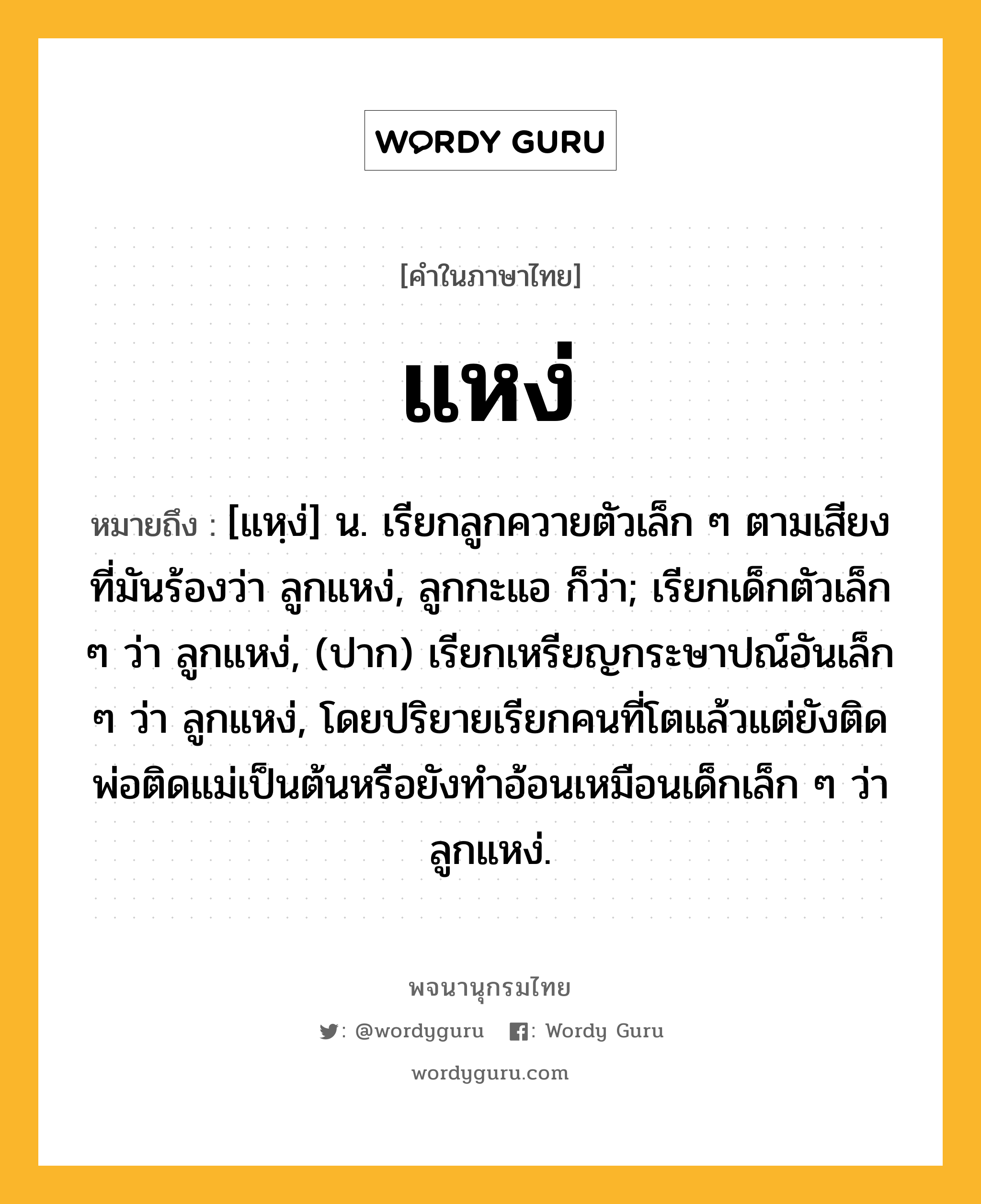 แหง่ หมายถึงอะไร?, คำในภาษาไทย แหง่ หมายถึง [แหฺง่] น. เรียกลูกควายตัวเล็ก ๆ ตามเสียงที่มันร้องว่า ลูกแหง่, ลูกกะแอ ก็ว่า; เรียกเด็กตัวเล็ก ๆ ว่า ลูกแหง่, (ปาก) เรียกเหรียญกระษาปณ์อันเล็ก ๆ ว่า ลูกแหง่, โดยปริยายเรียกคนที่โตแล้วแต่ยังติดพ่อติดแม่เป็นต้นหรือยังทําอ้อนเหมือนเด็กเล็ก ๆ ว่า ลูกแหง่.