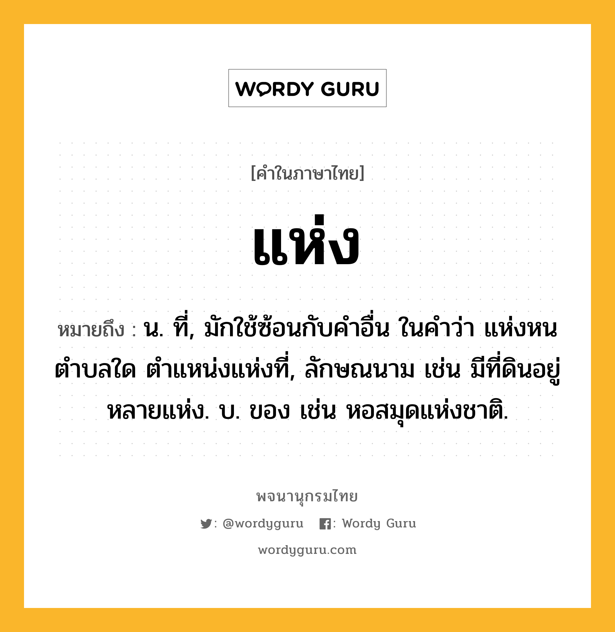 แห่ง ความหมาย หมายถึงอะไร?, คำในภาษาไทย แห่ง หมายถึง น. ที่, มักใช้ซ้อนกับคำอื่น ในคำว่า แห่งหนตำบลใด ตำแหน่งแห่งที่, ลักษณนาม เช่น มีที่ดินอยู่หลายแห่ง. บ. ของ เช่น หอสมุดแห่งชาติ.