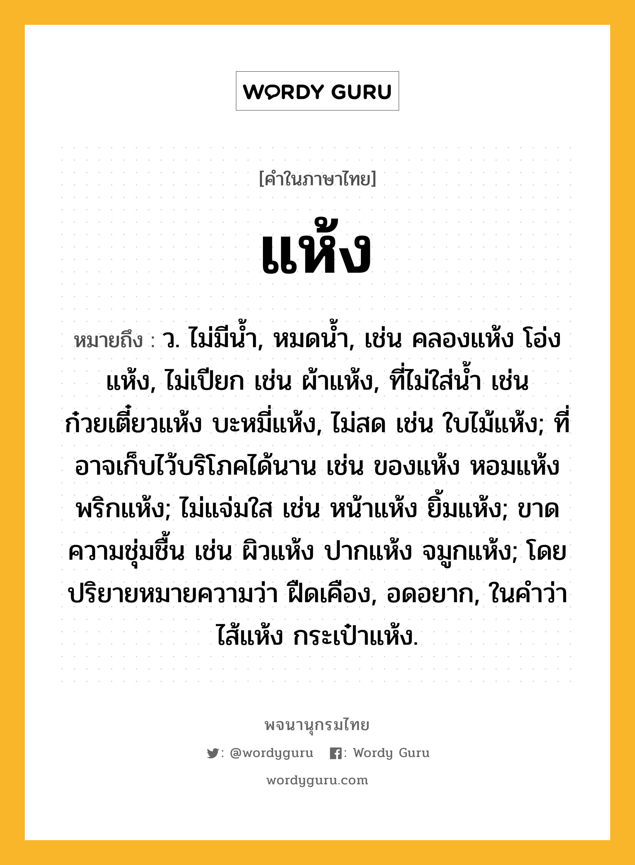 แห้ง หมายถึงอะไร?, คำในภาษาไทย แห้ง หมายถึง ว. ไม่มีนํ้า, หมดนํ้า, เช่น คลองแห้ง โอ่งแห้ง, ไม่เปียก เช่น ผ้าแห้ง, ที่ไม่ใส่น้ำ เช่น ก๋วยเตี๋ยวแห้ง บะหมี่แห้ง, ไม่สด เช่น ใบไม้แห้ง; ที่อาจเก็บไว้บริโภคได้นาน เช่น ของแห้ง หอมแห้ง พริกแห้ง; ไม่แจ่มใส เช่น หน้าแห้ง ยิ้มแห้ง; ขาดความชุ่มชื้น เช่น ผิวแห้ง ปากแห้ง จมูกแห้ง; โดยปริยายหมายความว่า ฝืดเคือง, อดอยาก, ในคำว่า ไส้แห้ง กระเป๋าแห้ง.