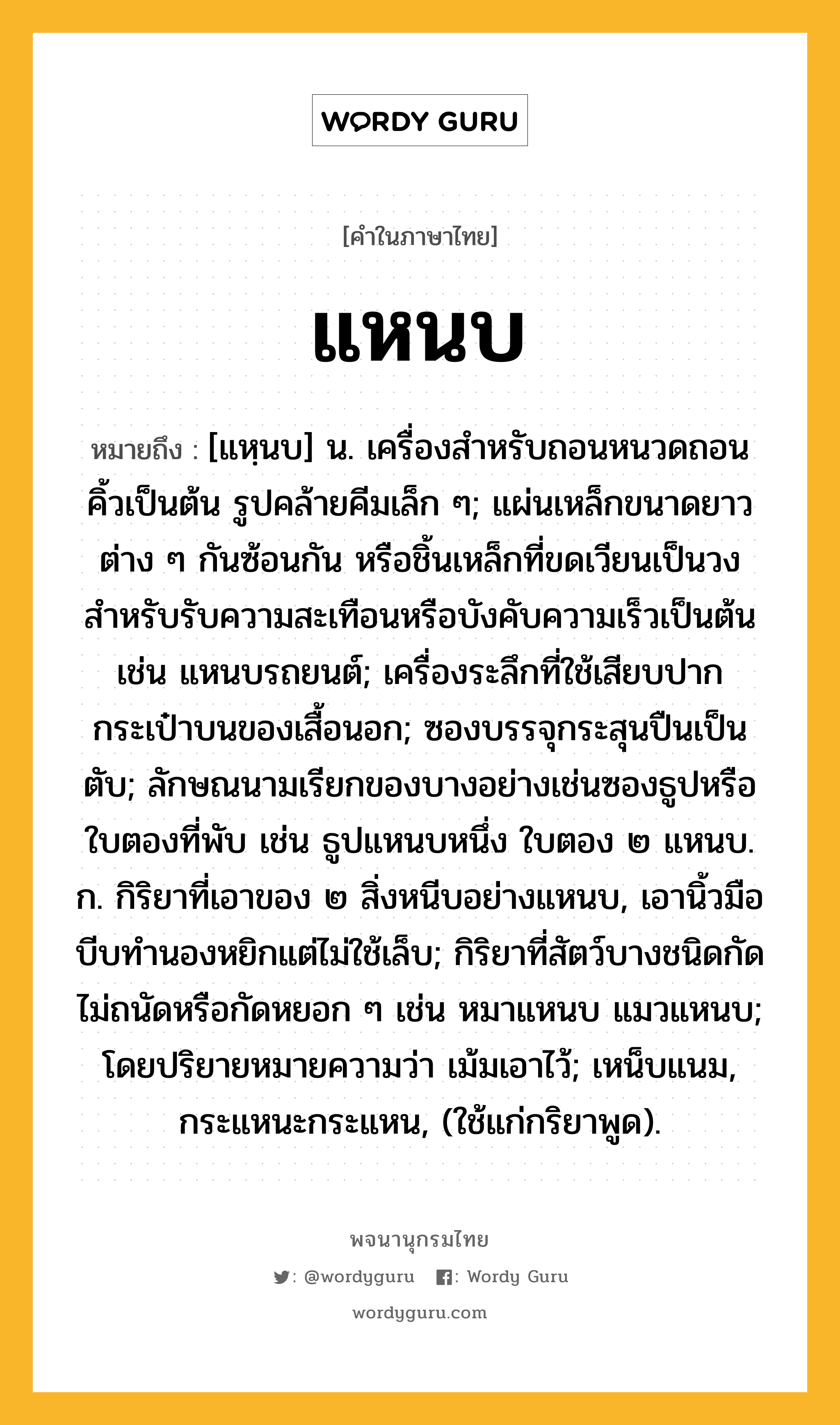 แหนบ หมายถึงอะไร?, คำในภาษาไทย แหนบ หมายถึง [แหฺนบ] น. เครื่องสําหรับถอนหนวดถอนคิ้วเป็นต้น รูปคล้ายคีมเล็ก ๆ; แผ่นเหล็กขนาดยาวต่าง ๆ กันซ้อนกัน หรือชิ้นเหล็กที่ขดเวียนเป็นวง สําหรับรับความสะเทือนหรือบังคับความเร็วเป็นต้น เช่น แหนบรถยนต์; เครื่องระลึกที่ใช้เสียบปากกระเป๋าบนของเสื้อนอก; ซองบรรจุกระสุนปืนเป็นตับ; ลักษณนามเรียกของบางอย่างเช่นซองธูปหรือใบตองที่พับ เช่น ธูปแหนบหนึ่ง ใบตอง ๒ แหนบ. ก. กิริยาที่เอาของ ๒ สิ่งหนีบอย่างแหนบ, เอานิ้วมือบีบทํานองหยิกแต่ไม่ใช้เล็บ; กิริยาที่สัตว์บางชนิดกัดไม่ถนัดหรือกัดหยอก ๆ เช่น หมาแหนบ แมวแหนบ; โดยปริยายหมายความว่า เม้มเอาไว้; เหน็บแนม, กระแหนะกระแหน, (ใช้แก่กริยาพูด).