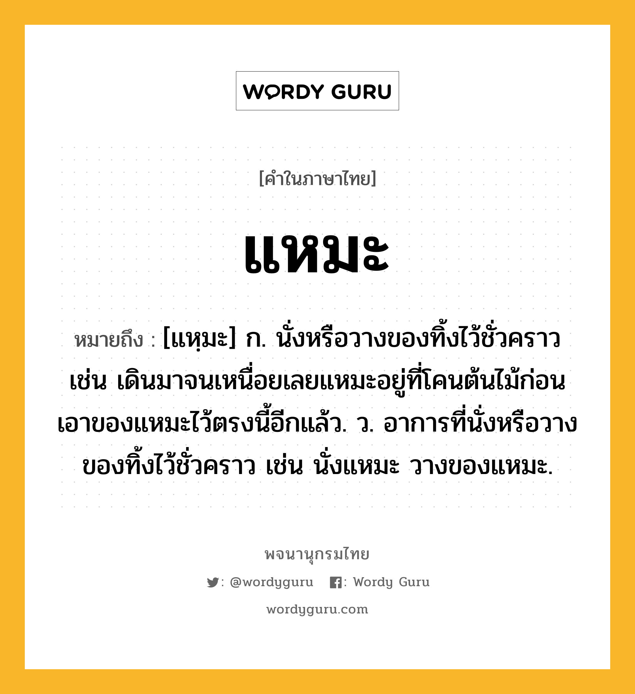 แหมะ ความหมาย หมายถึงอะไร?, คำในภาษาไทย แหมะ หมายถึง [แหฺมะ] ก. นั่งหรือวางของทิ้งไว้ชั่วคราว เช่น เดินมาจนเหนื่อยเลยแหมะอยู่ที่โคนต้นไม้ก่อน เอาของแหมะไว้ตรงนี้อีกแล้ว. ว. อาการที่นั่งหรือวางของทิ้งไว้ชั่วคราว เช่น นั่งแหมะ วางของแหมะ.