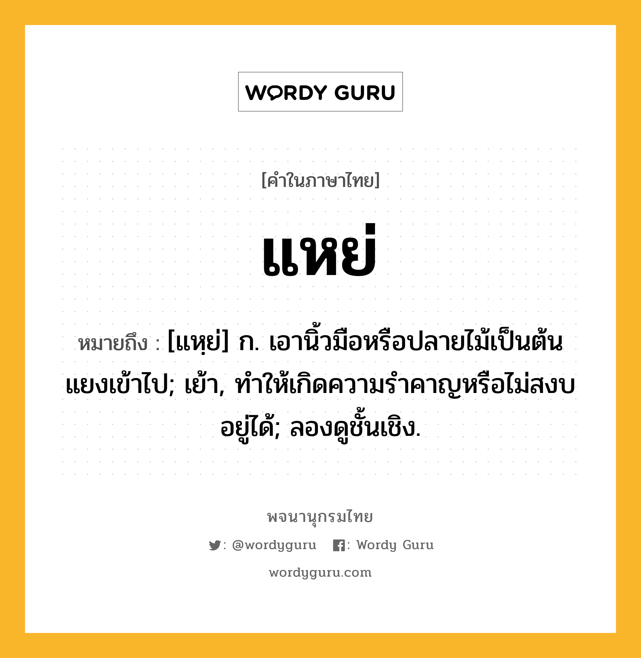 แหย่ หมายถึงอะไร?, คำในภาษาไทย แหย่ หมายถึง [แหฺย่] ก. เอานิ้วมือหรือปลายไม้เป็นต้นแยงเข้าไป; เย้า, ทําให้เกิดความรําคาญหรือไม่สงบอยู่ได้; ลองดูชั้นเชิง.