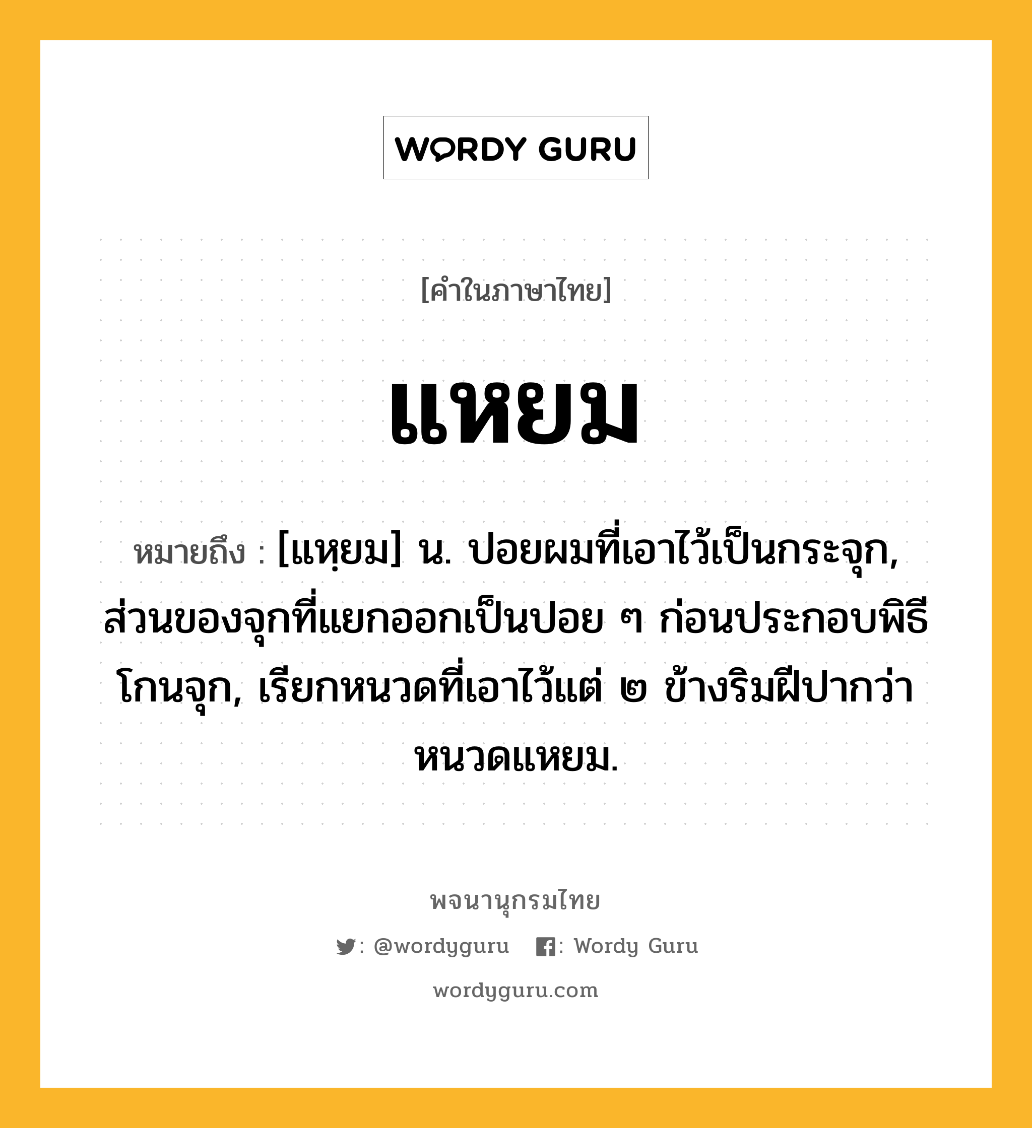 แหยม ความหมาย หมายถึงอะไร?, คำในภาษาไทย แหยม หมายถึง [แหฺยม] น. ปอยผมที่เอาไว้เป็นกระจุก, ส่วนของจุกที่แยกออกเป็นปอย ๆ ก่อนประกอบพิธีโกนจุก, เรียกหนวดที่เอาไว้แต่ ๒ ข้างริมฝีปากว่า หนวดแหยม.