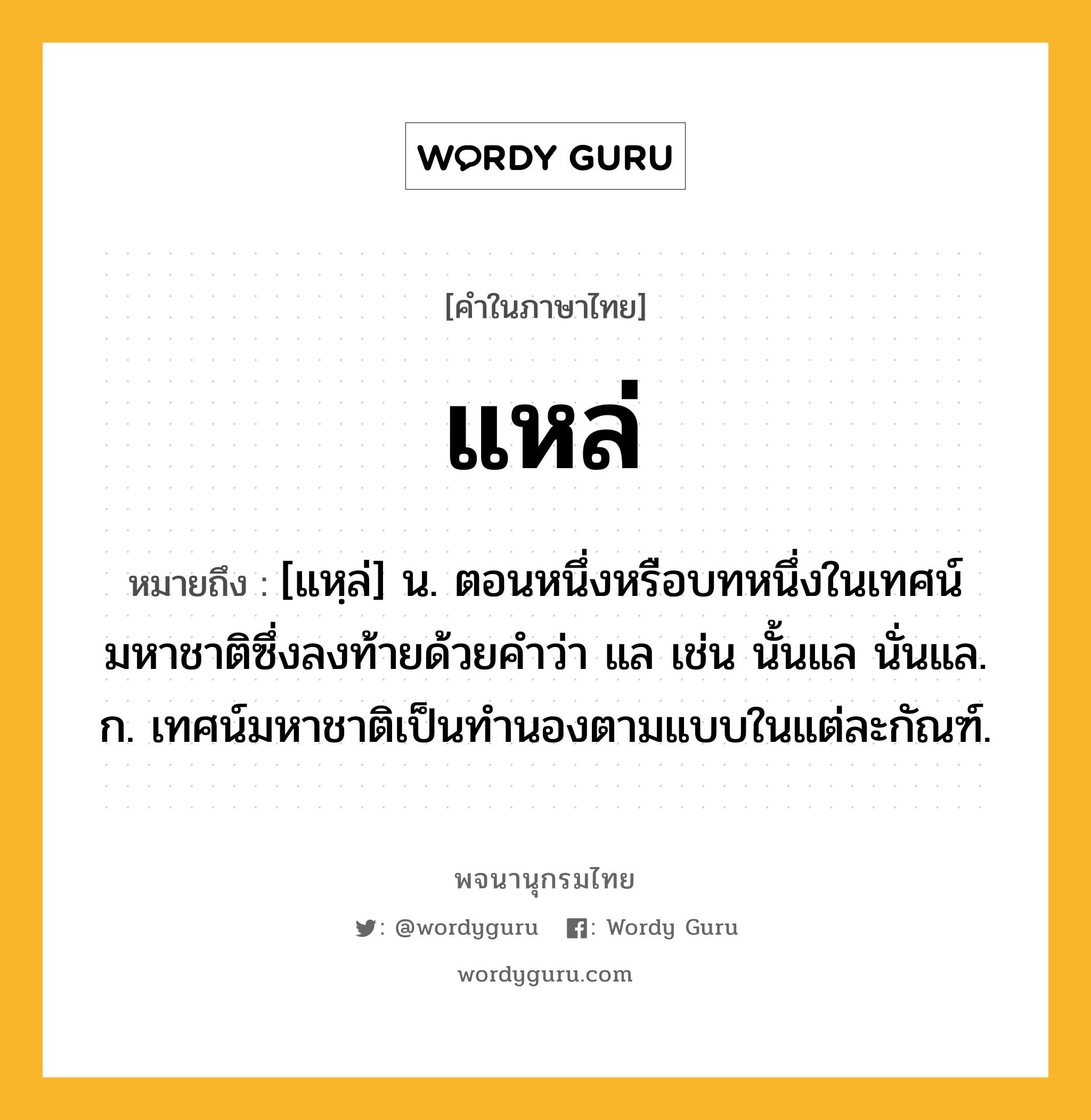 แหล่ หมายถึงอะไร?, คำในภาษาไทย แหล่ หมายถึง [แหฺล่] น. ตอนหนึ่งหรือบทหนึ่งในเทศน์มหาชาติซึ่งลงท้ายด้วยคำว่า แล เช่น นั้นแล นั่นแล. ก. เทศน์มหาชาติเป็นทำนองตามแบบในแต่ละกัณฑ์.