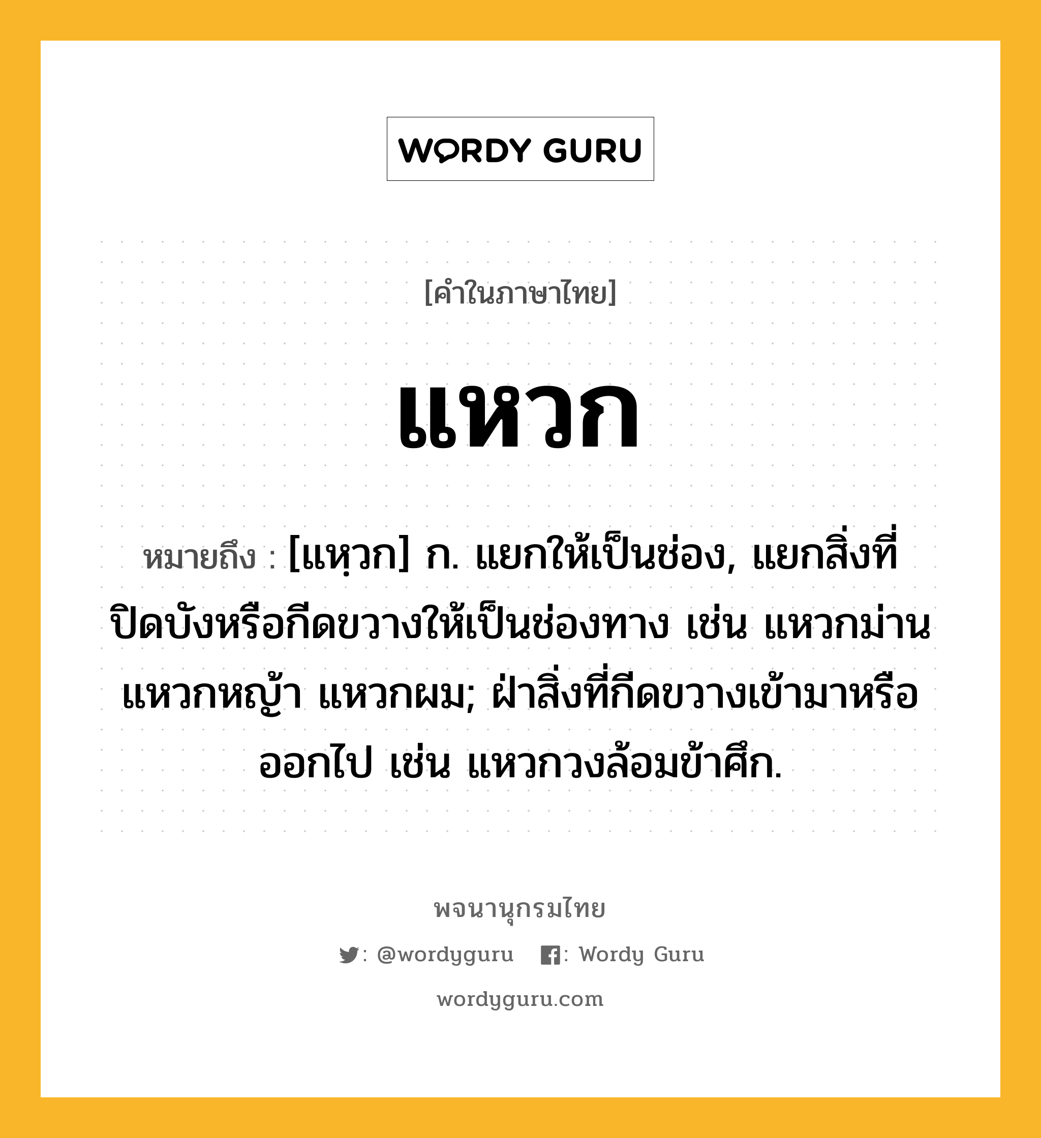 แหวก ความหมาย หมายถึงอะไร?, คำในภาษาไทย แหวก หมายถึง [แหฺวก] ก. แยกให้เป็นช่อง, แยกสิ่งที่ปิดบังหรือกีดขวางให้เป็นช่องทาง เช่น แหวกม่าน แหวกหญ้า แหวกผม; ฝ่าสิ่งที่กีดขวางเข้ามาหรือออกไป เช่น แหวกวงล้อมข้าศึก.