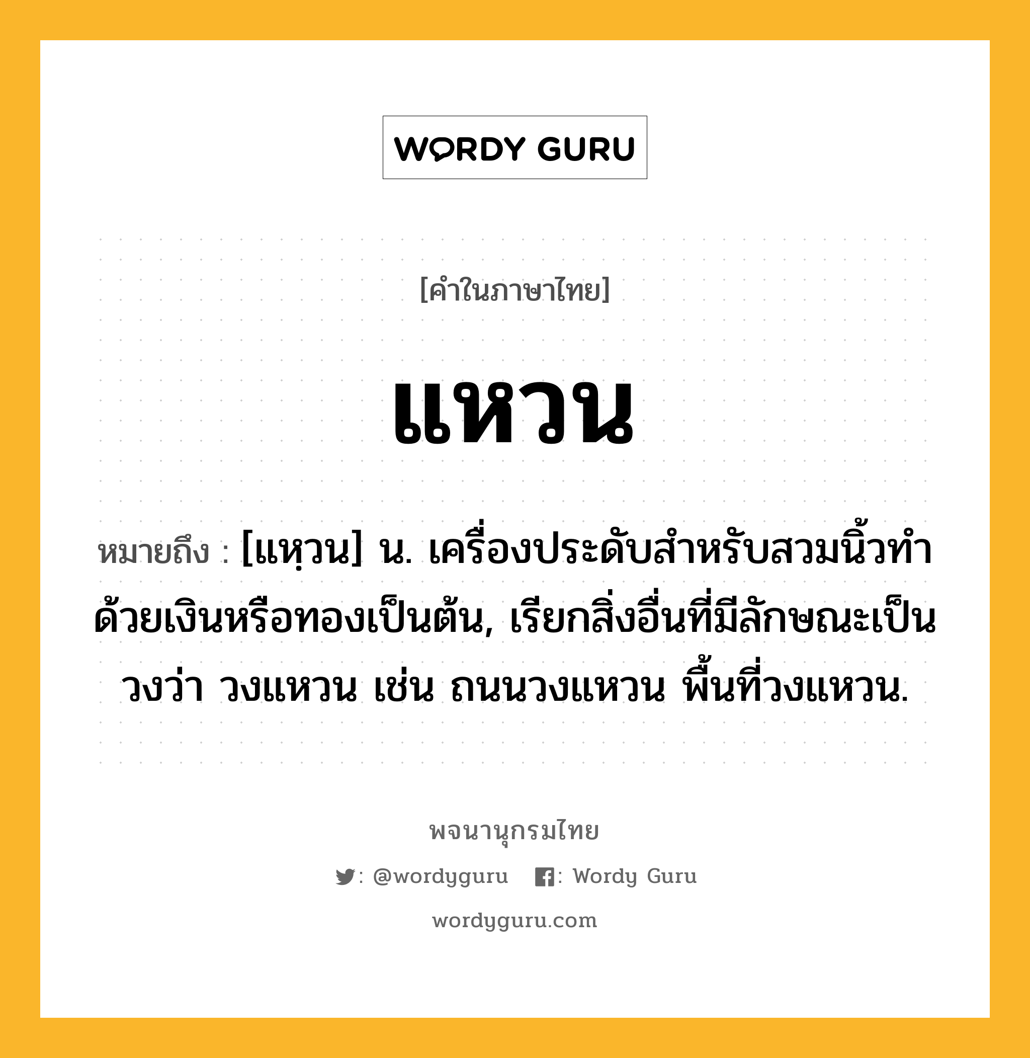 แหวน หมายถึงอะไร?, คำในภาษาไทย แหวน หมายถึง [แหฺวน] น. เครื่องประดับสําหรับสวมนิ้วทําด้วยเงินหรือทองเป็นต้น, เรียกสิ่งอื่นที่มีลักษณะเป็นวงว่า วงแหวน เช่น ถนนวงแหวน พื้นที่วงแหวน.