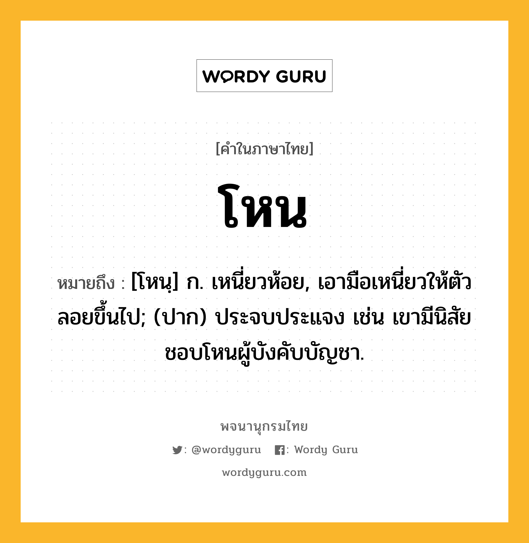 โหน ความหมาย หมายถึงอะไร?, คำในภาษาไทย โหน หมายถึง [โหนฺ] ก. เหนี่ยวห้อย, เอามือเหนี่ยวให้ตัวลอยขึ้นไป; (ปาก) ประจบประแจง เช่น เขามีนิสัยชอบโหนผู้บังคับบัญชา.